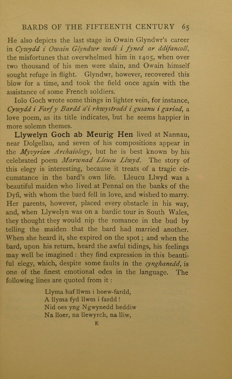 He also depicts the last stage in Owain Glyndwr’s career in Cywydd i Owain Glytidwr wedi i fyned ar ddifancoll, the misfortunes that overwhelmed him in 1405, when over two thousand of his men were slain, and Owain himself sought refuge in flight. Glyndwr, however, recovered this blow for a time, and took the field once again with the assistance of some French soldiers. lolo Goch wrote some things in lighter vein, for instance, Cywydd i Farfy Bardd aH rhwystrodd i gusanu i gariad, a love poem, as its title indicates, but he seems happier in more solemn themes. Llywelyn Goch ab Meurig Hen lived at Nannau, near Dolgellau, and seven of his compositions appear in the Myvyrian Archaiology, but he is best known by his celebrated poem Marwnad Lleucu Llwyd. The story of this elegy is interesting, because it treats of a tragic cir- cumstance in the bard’s own life. Lleucu Llwyd was a beautiful maiden who lived at Pennal on the banks of the Dyfi, with whom the bard fell in love, and wished to marry. Her parents, however, placed every obstacle in his way, and, when Llywelyn was on a bardic tour in South Wales, they thought they would nip the romance in the bud by telling the maiden that the bard had married another. When she heard it, she expired on the spot; and when the bard, upon his return, heard the awful tidings, his feelings raay well be imagined ; they find expression in this beauti- ful elegy, which, despite some faults in the cynghanedd, is one of the finest emotional odes in the language. The following lines are quoted from it : Llyma haf llwm i hoew-fardd, A llyma fyd llwm i fardd ! Nid oes yng Ngwynedd heddiw Na lloer, na llewyrch, na lliw, E