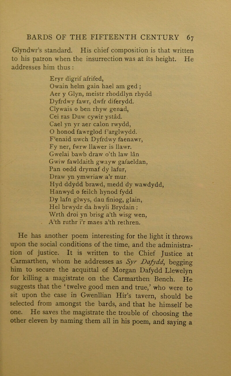 Glyndwr’s standard. His chief composition is that written to his patron when the insurrection was at its height. He addresses him thus ; Eryr digrif afrifed, Owain helm gain hael am ged ; Aer y Glyn, meistr rhoddlyn rhydd Dyfrdwy fawr, dwfr diferydd. Clywais o ben rhyw genad, Cei ras Duw cywir ystâd. Cael yn yr aer calon rwydd, O honod fawrglod f’arglwydd. F’enaid uwch Dyfrdwy faenawr, Fy ner, fwrw Ilawer is Ilawr. Gwelai bawb draw o’th law lân Gwiw fawldaith gwayw gafaeldan, Pan oedd drymaf dy lafur, Draw yn ymwriaw a’r mur. Hyd ddydd brawd, medd dy wawdydd, Hanwyd o feilch hynod fydd Dy lafn glwys, dau finiog, glain, Hel brwydr da hwyli Brydain : Wrth droi yn brisg a’th wisg wen, . A’th ruthr i’r maes a’th rethren. He has another poem interesting for the light it throws upon the social conditions of the time, and the administra- tion of justice. It is written to the Chief Justice at Carmarthen, whom he addresses as Syr Dafydd^ begging him to secure the acquittal of Morgan Dafydd Llewelyn for lcilling a magistrate on the Carmarthen Bench. He suggests that the ‘ twelve good men and true,’ who were to sit upon the case in Gwenllian Hir’s tavern, should be selected from amongst the bards, and that he himself be one. He saves the magistrate the trouble of choosing the other eleven by naming them all in his poem, and saying a