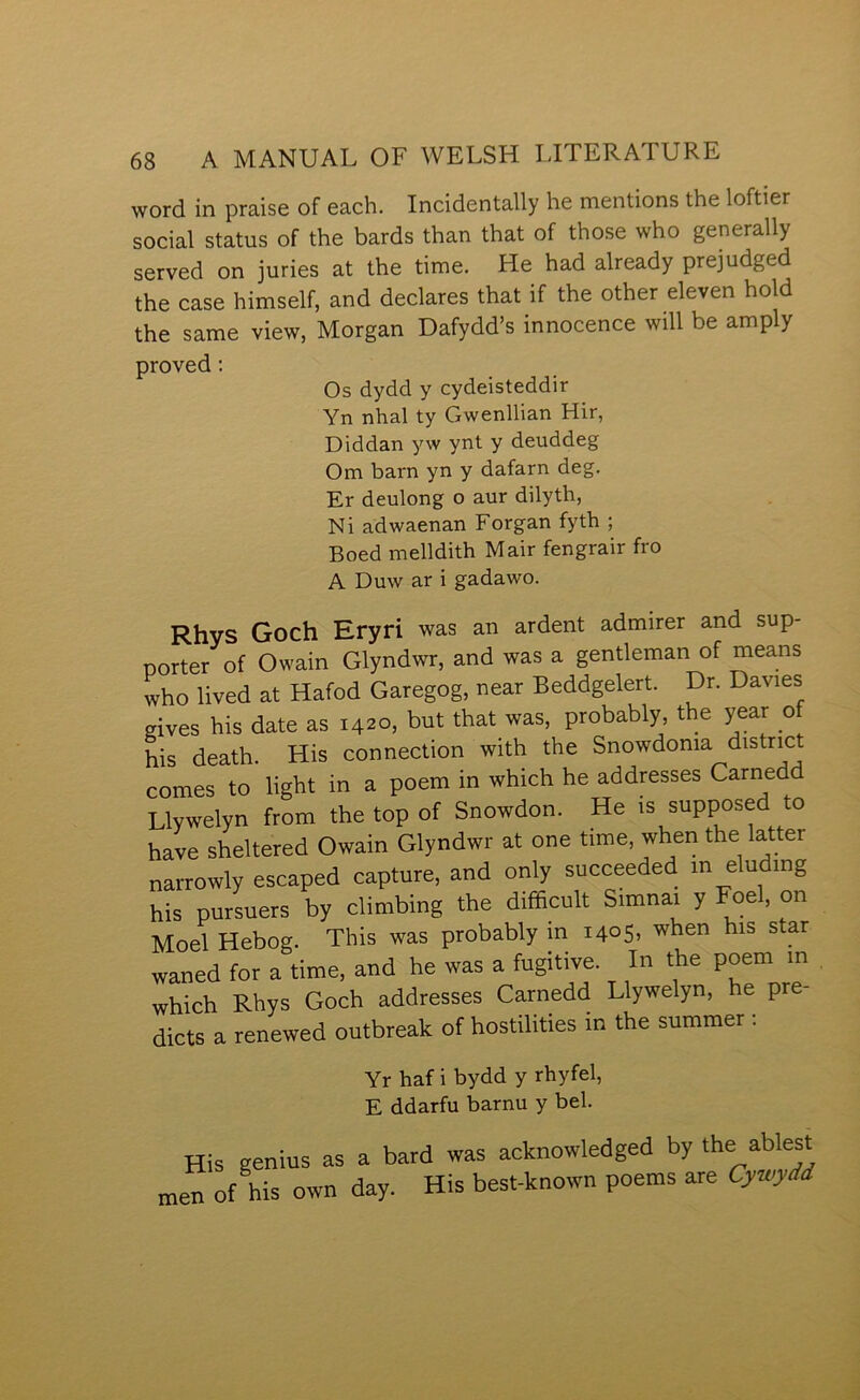 word in praise of each. Incidentally he mentions the loftier social status of the bards than that of those who generally served on juries at the time. He had already prejudged the case himself, and declares that if the other eleven hold the same view, Morgan Dafydd’s innocence will be amply proved; Os dydd y cydeisteddir Yn nhal ty Gwenllian Hir, Diddan yw ynt y deuddeg Om barn yn y dafarn deg. Er deulong o aur dilyth, Ni adwaenan Forgan fyth ; Boed melldith Mair fengrair fro A Duw ar i gadawo. Rhys Goch Eryri was an ardent admirer and sup- Dorter of Owain Glyndwr, and was a gentleman of means who lived at Hafod Garegog, near Beddgelert. Dr. Davies gives his date as 1420, but that was, probably the year of his death. His connection with the Snowdonia distrmt comes to light in a poem in which he addresses Carnedd Llywelyn from the top of Snowdon. He is supposed to have sheltered Owain Glyndwr at one time, when the latter narrowly escaped capture, and only succeeded m elu ing his pursuers by climbing the difficult Simnai y Foel, on Moel Hebog. This was probably in 1405, when his star waned for a time, and he was a fugitive. In the poem in which Rhys Goch addresses Carnedd Llywelyn, he pre- dicts a renewed outbreak of hostilities in the summer : Yr haf i bydd y rhyfel, E ddarfu barnu y bel. His genius as a bard was acfcnowledged by the ablest nren of his own day. His best-known poetns are Cyn^di