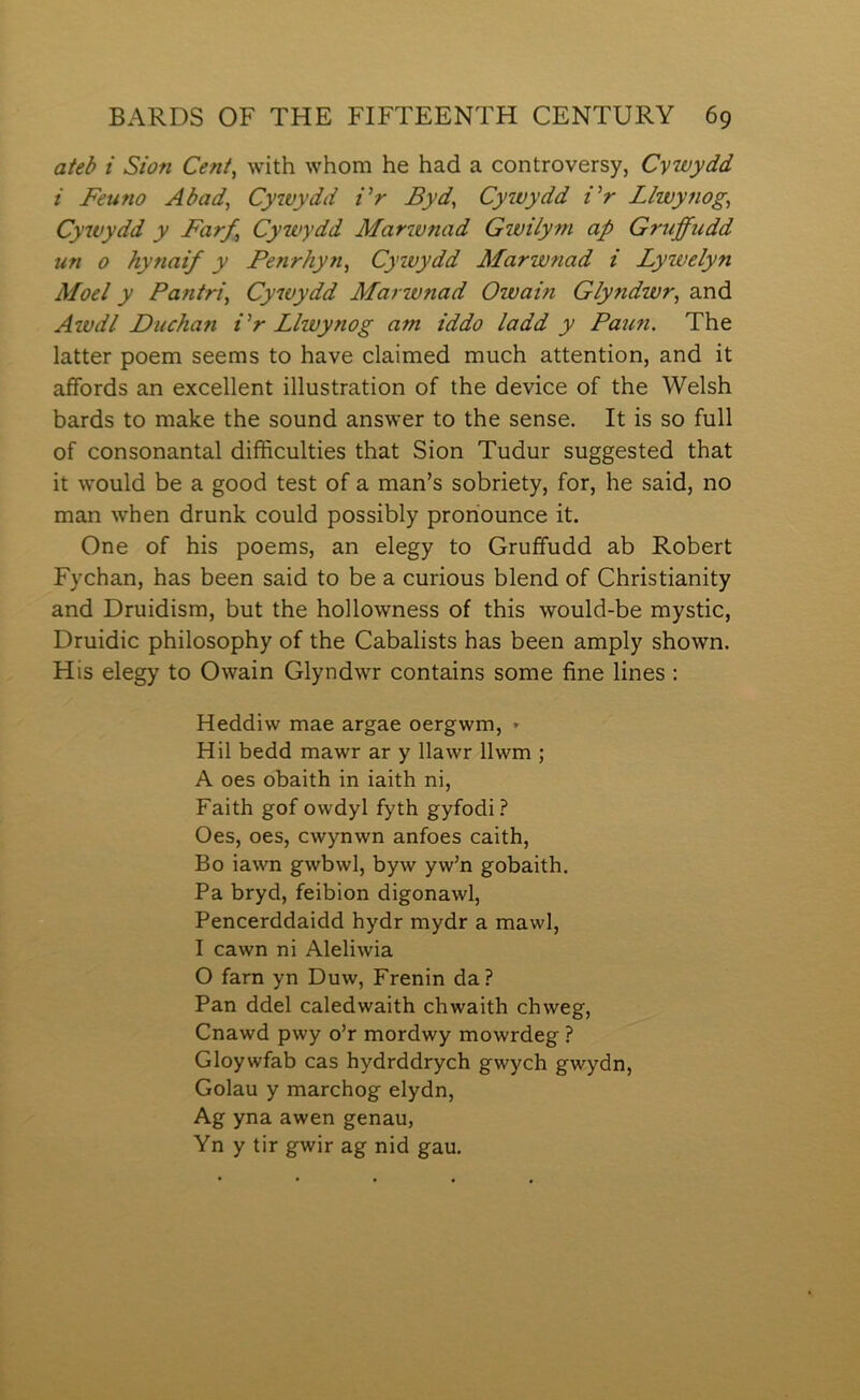 ateb i Sion Ceni, with whom he had a controversy, Cywydd i Feuno Abad, Cywydd Vr Fyd, Cywydd iW Llwynog, Cywydd y Farf, Cywydd Marwnad Gwilyni ap Gruffudd un 0 hynaif y Penrhyn^ Cywydd Marwnad i Lywelyn Moel y Pantri^ Cywydd Marwnad Owain Glyndwr, and Awdl Duchan Vr Llwynog am iddo ladd y Pau?i. The latter poem seems to have claimed much attention, and it affords an excellent illustration of the device of the Welsh bards to make the sound answer to the sense. It is so full of consonantal difficulties that Sion Tudur suggested that it would be a good test of a man’s sobriety, for, he said, no man when drunk could possibly proriounce it. One of his poems, an elegy to Gruffudd ab Robert Fychan, has been said to be a curious blend of Christianity and Druidism, but the hollowness of this would-be mystic, Druidic philosophy of the Cabalists has been amply shown. His elegy to Owain Glyndwr contains some fine lines : Heddiw mae argae oergwm, » Hil bedd mawr ar y llawr llwm ; A oes obaith in iaith ni, Faith gof owdyl fyth gyfodi? Oes, oes, cwynwn anfoes caith, Bo iawn gwbwl, byw yw’n gobaith. Pa bryd, feibion digonawl, Pencerddaidd hydr mydr a mawl, I cawn ni Aleliwia O farn yn Duw, Frenin da? Pan ddel caledwaith chwaith chweg, Cnawd pwy o’r mordwy mowrdeg ? Gloywfab cas hydrddrych gwych gwydn, Golau y marchog elydn, Ag yna awen genau, Yn y tir gwir ag nid gau.