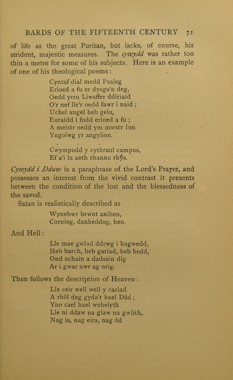 of life as the great Puritan, but laclcs, of course, his strident, majestic measures. The cywydd was rather too thin a metre for some of his subjects. Here is an example of one of his theological poems : Cyntaf dial medd Psaleg Erioed a fu er dysgu’n deg, Oedd yrru Liwsffer ddiriaid O’r nef lle’r oedd fawr i naid ; Uchel angel heb gelu, Euraidd i fodd erioed a fu ; A meistr oedd ym mwstr lon Yngolwg yr angylion. Cwympodd y cythraul campus, Ef a’i lu aeth rhannu rhŷs. Cywydd i Dduw is a paraphrase of the Lord’s Prayer, and possesses an interest from the vivid contrast it presents between the condition of the lost and the blessedness of the saved. Satan is realistically described as Wynebwr brwnt aniben, Corniog, danheddog, hen. And Hell: Lle mae gwlad ddrwg i hagwedd, Heb barch, heb gariad, heb hedd, Ond ochain a dadsain dig Ar i gwar awr ag orig. Then follows the description of Heaven : Lle ceir well well y cariad A rhôl deg gyda’r hael Dâd ; Yno cael hael wehelyth Lle ni ddaw na glaw na gwlith, Nag ia, nag eira, nag ôd