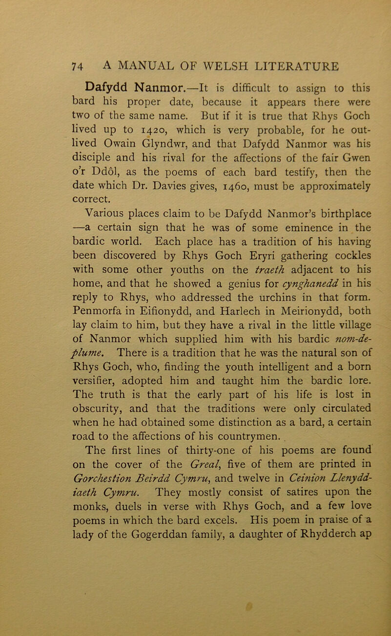 Dafydd Nanmor.—It is difìfìcult to assign to this bard his proper date, because it appears there were two of the same name. But if it is true that Rhys Goch lived up to 1420, which is very probable, for he out- lived Owain Glyndwr, and that Dafydd Nanmor was his disciple and his rival for the affections of the fair Gwen o’r Ddôl, as the poems of each bard testify, then the date which Dr. Davies gives, 1460, must be approximately correct. Yarious places claim to be Dafydd Nanmor’s birthplace —a certain sign that he was of some eminence in the bardic world. Each place has a tradition of his having been discovered by Rhys Goch Eryri gathering cocldes with some other youths on the traeth adjacent to his home, and that he showed a genius for cynghanedd in his reply to Rhys, who addressed the urchins in that form. Penmorfa in Eifionydd, and Harlech in Meirionydd, both lay claim to him, but they have a rival in the little village of Nanmor which supplied him with his bardic nom-de- plume. There is a tradition that he was the natural son of Rhys Goch, who, finding the youth intelligent and a born versifier, adopted him and taught him the bardic lore. The truth is that the early part of his life is lost in obscurity, and that the traditions were only circulated when he had obtained some distinction as a bard, a certain road to the affections of his countrymen., The first lines of thirty-one of his poems are found on the cover of the Greal, five of them are printed in Gorchestion Beirdd Cymrti, and twelve in Ceûiion Llenydd- iaeth Cymru. They mostly consist of satires upon the monlcs, duels in verse with Rhys Goch, and a few love poems in which the bard excels. His poem in praise of a lady of the Gogerddan family, a daughter of Rhydderch ap