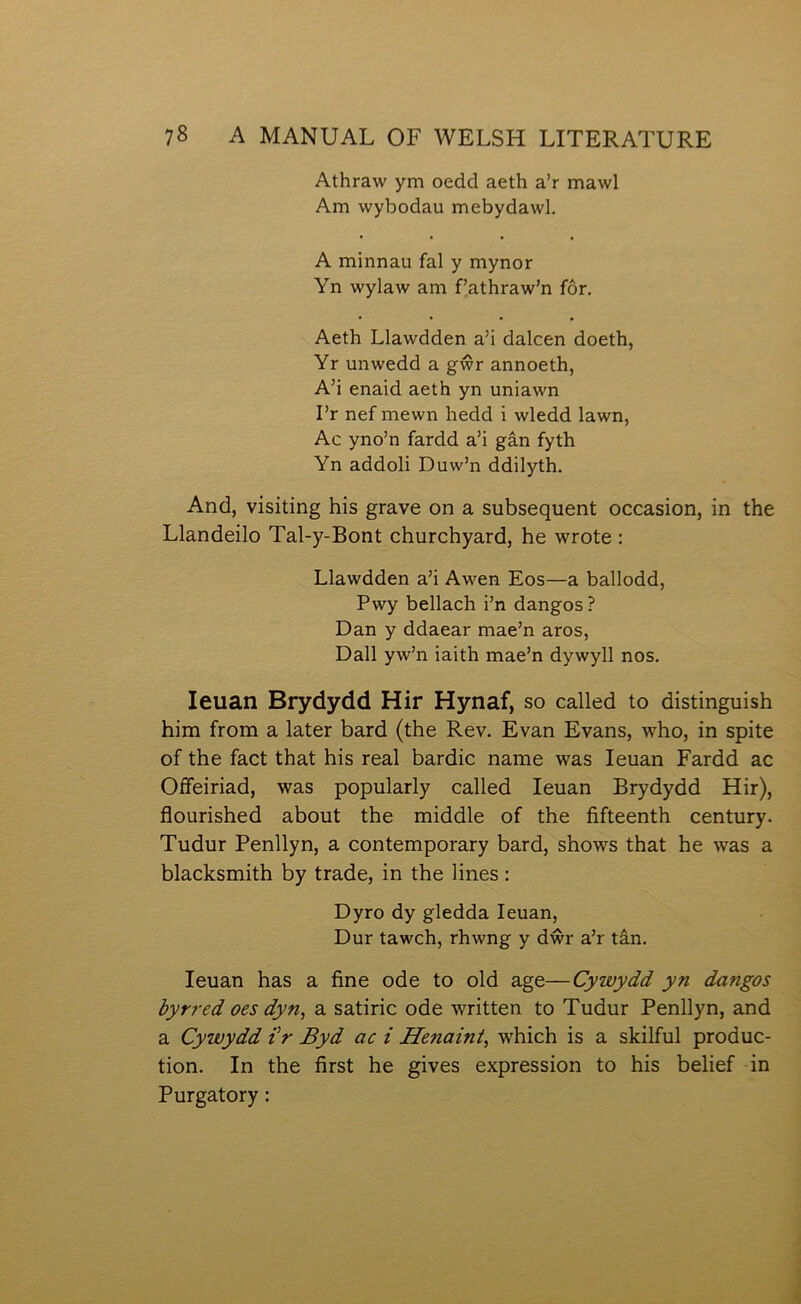 Athraw ym oedd aeth a’r mawl Am wybodau mebydawl. A minnau fal y mynor Yn wylaw am f’athraw’n fôr. Aeth Llawdden a’i dalcen doeth, Yr unwedd a gŵr annoeth, A’i enaid aeth yn uniawn I’r nef mewn hedd i wledd lawn, Ac yno’n fardd a’i gân fyth Yn addoli Duw’n ddilyth, And, yisiting his grave on a subsequent occasion, in the Llandeilo Tal-y-Bont churchyard, he wrote : Llawdden a’i Awen Eos—a ballodd, Pwy bellach i’n dangos? Dan y ddaear mae’n aros, Dall yw’n iaith mae’n dywyll nos. leuan Brydydd Hir Hynaf, so called to distinguish him from a later bard (the Rev. Evan Evans, who, in spite of the fact that his real bardic name was leuan Fardd ac Oífeiriad, was popularly called leuan Brydydd Hir), flourished about the middle of the fìfteenth century. Tudur Penllyn, a contemporary bard, shows that he was a blaclcsmith by trade, in the lines : Dyro dy gledda leuan, Dur tawch, rhwng y dŵr a’r tân. leuan has a fine ode to old age—Cywydd yn dangos byrred oes dyn, a satiric ode written to Tudur Penllyn, and a Cywydd i'r Byd ac i Henaint^ which is a skilful produc- tion. In the first he gives expression to his belief in Purgatory: