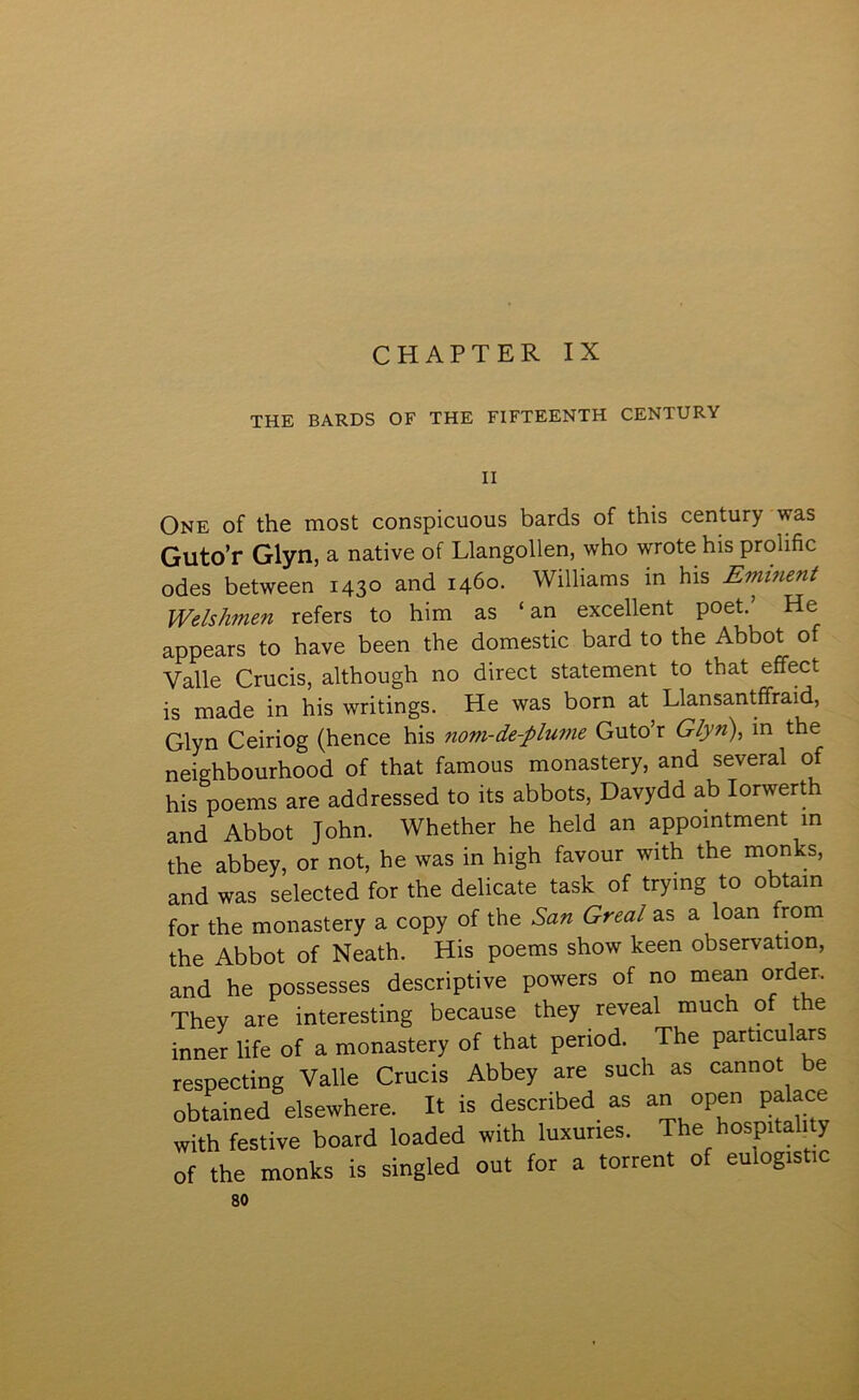 CHAPTER IX THE BARDS OF THE FIFTEENTH CENTURY II One of the most conspicuous bards of this century was Guto’r Glyn, a native of Llangollen, who wrote his prolific odes between 1430 and 1460. Williams m his EmiTient Welshmen refers to him as ‘ an excellent poet/ He appears to have been the domestic bard to the Abbot o Valle Crucis, although no direct statement to that effect is made in his writings. He was born at Llansantffraid, Glyn Ceiriog (hence his nom-de-plu77ie Guto’r Glyn), in the neighbourhood of that famous monastery, and several of his poems are addressed to its abbots, Davydd ab lorwert and Abbot John. Whether he held an appointment m the abbey, or not, he was in high favour with the monks, and was selected for the delicate task of trying to obtain for the monastery a copy of the San Greal as a loan from the Abbot of Neath. His poems show keen observation, and he possesses descriptive powers of no mean order. They are interesting because they reveal much of the inner life of a monastery of that period. The particulars respecting Valle Crucis Abbey are such as cannot be obtained elsewhere, It is described as an open palace with festive board loaded with luxuties. The hospitab y of the monks is singled out for a torrent of eulogistic