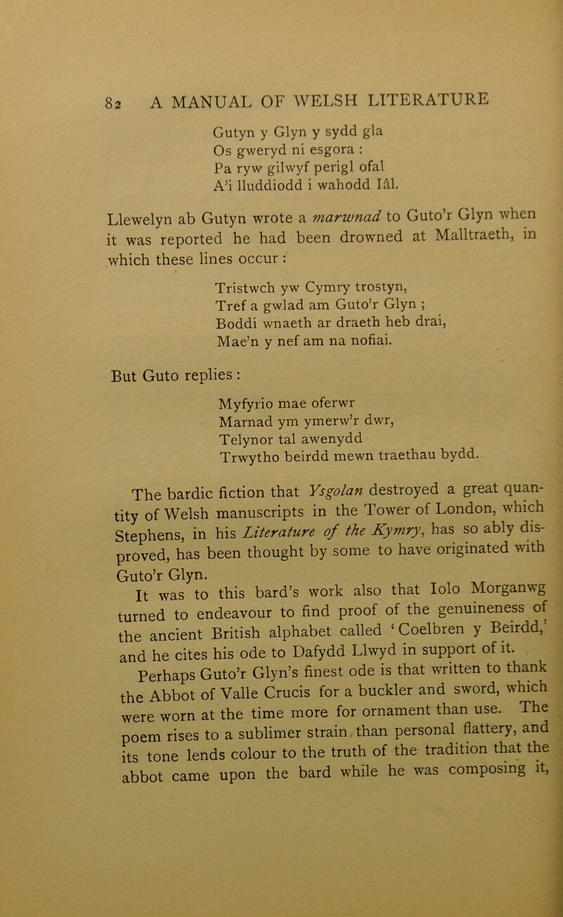 Gutyn y Glyn y sydd gla Os gweryd ni esgora : Pa ryw gilwyf perigl ofal A’i lluddiodd i wahodd lâl. Llewelyn ab Gutyn wrote a marwnad to Guto’r Glyn when it was reported he had been drowned at Malltraeth, in which these lines occur : Tristwch yw Cymry trostyn, Tref a gwlad am Guto’r Glyn ; Boddi wnaeth ar draeth heb drai, Mae’n y nef am na nofiai. But Guto replies: Myfyrio mae oferwr Marnad ym ymerw’r dwr, Telynor tal awenydd Trwytho beirdd mewn traethau bydd. The bardic fiction that Ysgolan destroyed a great quan- tity of Welsh manuscripts in the Tower of London, which Stephens, in his Literature of the Kymry, has so ably dis- proved, has been thought by some to have originated with Guto’r Glyn. It was to this bard’s work also that lolo Morganwg turned to endeavour to find proof of the genuineness of the ancient British alphabet called ‘Coelbren y Beirdd,’ and he cites his ode to Dafydd Llwyd in support of it. Perhaps Guto’r Glyn’s finest ode is that written to thank the Abbot of Valle Crucis for a buckler and sword, which were worn at the time more for ornament than use. The poem rises to a sublimer strain. than personal flattery, and its tone lends colour to the truth of the tradition that the abbot came upon the bard while he was composmg it.