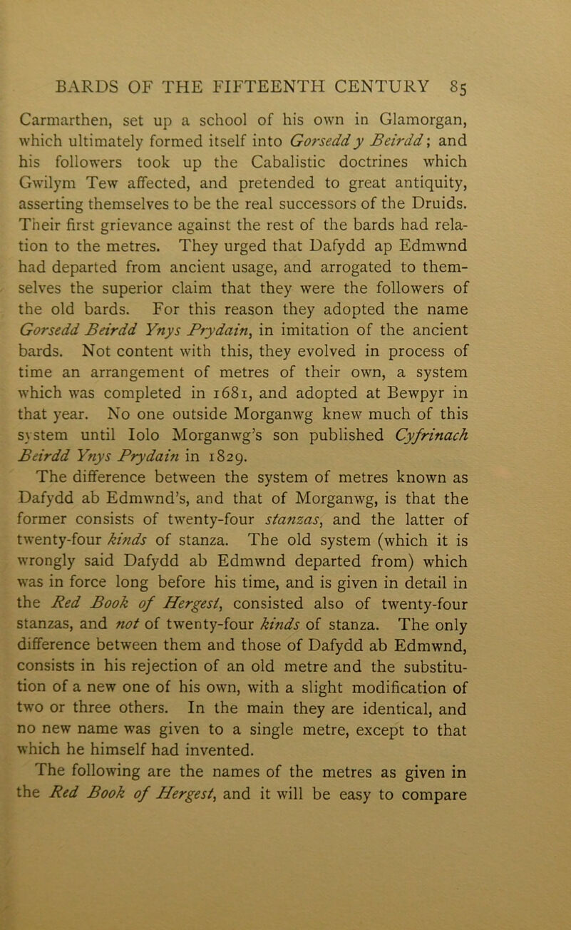 Carmarthen, set up a school of his own in Glamorgan, which ultimately formed itself into Gorseddy Beirdd; and his followers took up the Cabalistic doctrines which Gwilym Tew affected, and pretended to great antiquity, asserting themselves to be the real successors of the Druids. Their first grievance against the rest of the bards had rela- tion to the metres. They urged that Dafydd ap Edmwnd had departed from ancient usage, and arrogated to them- selves the superior claim that they were the followers of the old bards. For this reason they adopted the name Gorsedd Beirdd Ynys Brydain, in imitation of the ancient bards. Not content with this, they evolved in process of time an arrangement of metres of their own, a system which was completed in 1681, and adopted at Bewpyr in that year. No one outside Morganwg knew much of this system until lolo Morganwg’s son published Cyfrinach Beirdd Ynys Prydain in 1829. The difference between the system of metres known as Dafydd ab Edmwnd’s, and that of Morganwg, is that the former consists of twenty-four stanzas, and the latter of twenty-four hinds of stanza. The old system (which it is wrongly said Dafydd ab Edmwnd departed from) which was in force long before his time, and is given in detail in the Red Book of Hergesi, consisted also of twenty-four stanzas, and not of twenty-four kinds of stanza. The only difference between them and those of Dafydd ab Edmwnd, consists in his rejection of an old metre and the substitu- tion of a new one of his own, with a slight modification of two or three others. In the main they are identical, and no new name was given to a single metre, except to that which he himself had invented. The following are the names of the metres as given in the Red Book of Hergest, and it will be easy to compare