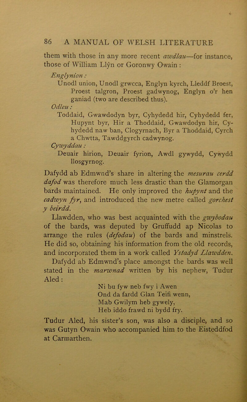 them with those in any more recent awdlau—for instance, those of William Llŷn or Goronwy Owain ; Englynion: Unodl union, Unodl grwcca, Englyn kyrch, Lleddf Broest, Proest talgron, Proest gadwynog, Englyn o’r hen ganiad (two are described thus). Odleu: Toddaid, Gwawdodyn byr, Cyhydedd hir, Cyhydedd fer, Hupynt byr, Hir a Thoddaid, Gwawdodyn hir, Cy- hydedd naw ban, Clogyrnach, Byr a Thoddaid, Cyrch a Chwtta, Tawddgyrch cadwynog. Cywyddau: Deuair hirion, Deuair fyrion, Awdl gywydd, Cyẁydd llosgyrnog. Dafydd ab Edmwnd’s share in altering the mesurau cerdd dafod was therefore much less drastic than the Glamorgan bards maintained. He only improved the hupynt and the cadwyn fyr^ and introduced the new metre called gorchest y beirdd. Llawdden, who was best acquainted with the gwybodau of the bards, was deputed by Grufifudd ap Nicolas to arrange the rules (defodau') of the bards and minstrels. He did so, obtaining his information from the old records, and incorporated them in a work called Ystadyd Llawdden. Dafydd ab Edmwnd’s place amongst the bards was well stated in the marwnad written by his nephew, Tudur Aled: Ni bu fyw neb fwy i Awen Ond da fardd Glan Teifi wenn, Mab Gwilym heb gywely, Heb iddo frawd ni bydd fry. Tudur Aled, his sister’s son, was also a disciple, and so was Gutyn Owain who accompanied him to the Eisteddfod at Carmarthen.