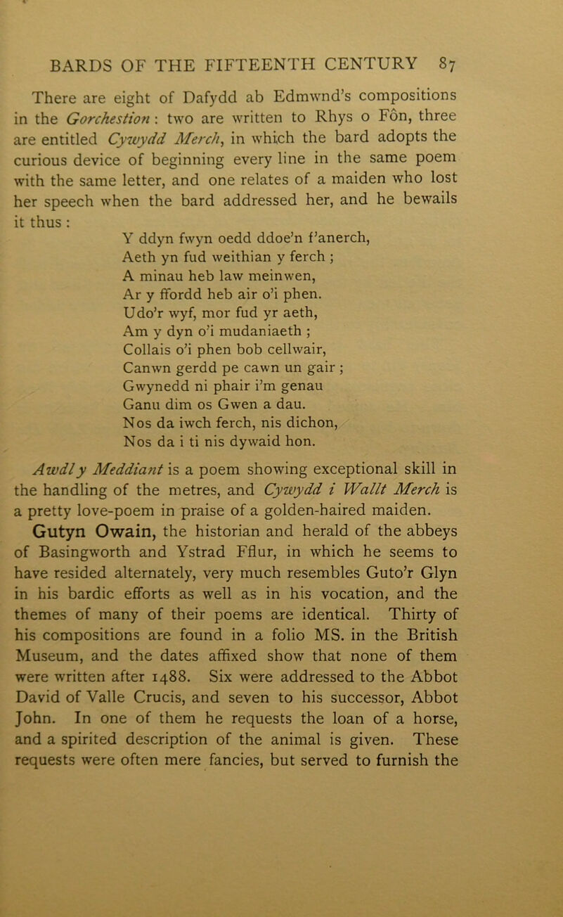 There are eight of Dafydd ab Edmwnd’s compositions in the Gorchestion : two are written to Rhys o Fôn, three are entitled Cywydd Merch^ in which the bard adopts the curious device of beginning every line in the same poem with the same letter, and one relates of a maiden who lost her speech when the bard addressed her, and he bewails it thus : Y ddyn fwyn oedd ddoe’n f’anerch, Aeth yn fud weithian y ferch ; A minau heb law meinwen, Ar y ífordd heb air o’i phen. Udo’r wyf, mor fud yr aeth, Am y dyn o’i mudaniaeth ; Collais o’i phen bob cellwair, Canwn gerdd pe cawn un gair ; Gwynedd ni phair i’m genau Ganu dim os Gwen a dau. Nos da iwch ferch, nis dichon, Nos da i ti nis dywaid hon. Awdly Meddiant is a poem showing exceptional skill in the handling of the metres, and Cywydd i Wallt Merch is a pretty love-poem in praise of a golden-haired maiden. Gutyn Owain, the historian and herald of the abbeys of Basingworth and Ystrad Fflur, in which he seems to have resided alternately, very much resembles Guto’r Glyn in his bardic eíforts as well as in his vocation, and the themes of many of their poems are identical. Thirty of his compositions are found in a folio MS. in the British Museum, and the dates affixed show that none of them were written after 1488. Six were addressed to the Abbot David of Yalle Crucis, and seven to his successor, Abbot John. In one of them he requests the loan of a horse, and a spirited description of the animal is given. These requests were often mere fancies, but served to furnish the