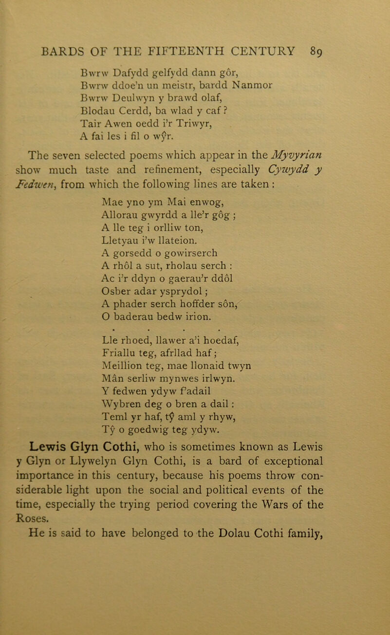 Bwrw Dafydd gelfydd dann gôr, Bwrw ddoe’n un meistr, bardd Nanmor Bwrw Deulwyn y brawd olaf, Blodau Cerdd, ba wlad y caf ? Tair Awen oedd i’r Triwyr, A fai les i fil o wŷr. The seven selected poems which appear in the Myuyrian show much taste and refinement, especially Cywydd y Fedwen, from which the following lines are taken: Mae yno ym Mai enwog, Allorau gwyrdd a lle’r gôg ; A lle teg i orlliw ton, Lletyau i’w llateion. A gorsedd o gowirserch A rhôl a sut, rholau serch : Ac i’r ddyn o gaerau’r ddôl Osber adar ysprydol; A phader serch hofifder sôn, O baderau bedw irion. Lle rhoed, Ilawer a’i hoedaf, Friallu teg, afrllad haf; MeiIIion teg, mae Ilonaid twyn Mân serliw mynwes irlwyn. Y fedwen ydyw fadail Wybren deg o bren a dail: Teml yr haf, tŷ aml y rhyw, Tŷ o goedwig teg ydyw. Lewis Glyn Cothi, who is sometimes known as Lewis y Glyn or Llywelyn Glyn Cothi, is a bard of exceptional importance in this century, because his poems throw con- siderable light upon the social and political events of the time, especially the trying period covering the Wars of the Roses. He is said to have belonged to the Dolau Cothi family,