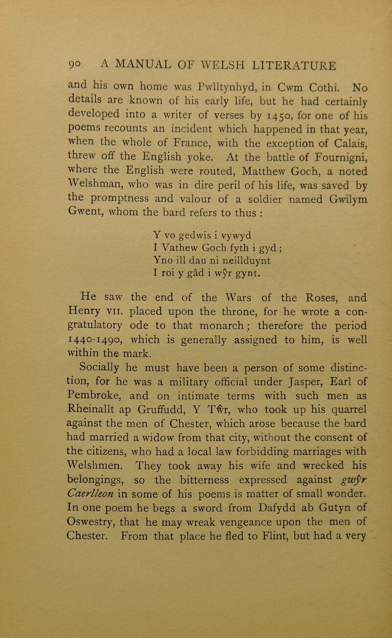 and his own home was Pwlltynhyd, in Cwm Cothi. No details are lcnown of his early life, but he had certainly developed into a writer of verses by 1450, for one of his poems recounts an incident which happened in that year, when the whole of France, with the exception of Calais, threw off the English yoke. At the battle of Fournigni, where the English were routed, Matthew Goch, a noted Welshman, who was in dire peril of his life, was saved by the promptness and valour of a soldier named Gwilym Gwent, whom the bard refers to thus : Y vo gedwis i vywyd I Yathew Goch fyth i gyd; Yno ill dau ni neillduynt I roi y gâd i wŷr gynt. He saw the end of the Wars of the Roses, and Henry vii. placed upon the throne, for he wrote a con- gratulatory ode to that monarch; therefore the period 1440-1490, which is generally assigned to him, is well within the mark. Socially he must have been a person of some distinc- tion, for he was a military offìcial under Jasper, Earl of Pembroke, and on intimate terms with such men as Rheinallt ap Gruffudd, Y Tŵr, who took up his quarrel against the men of Chester, which arose because the bard had married a widow from that city, without the consent of the citizens, who had a local law forbidding marriages with Welshmen. They took away his wife and wrecked his belongings, so the bitterness expressed against gwýr Caerlleon in some of his poems is matter of small wonder. In one poem he begs a sword from Dafydd ab Gutyn of Oswestry, that he may wreak vengeance upon the men of Chester. From that place he fled to Flint, but had a very