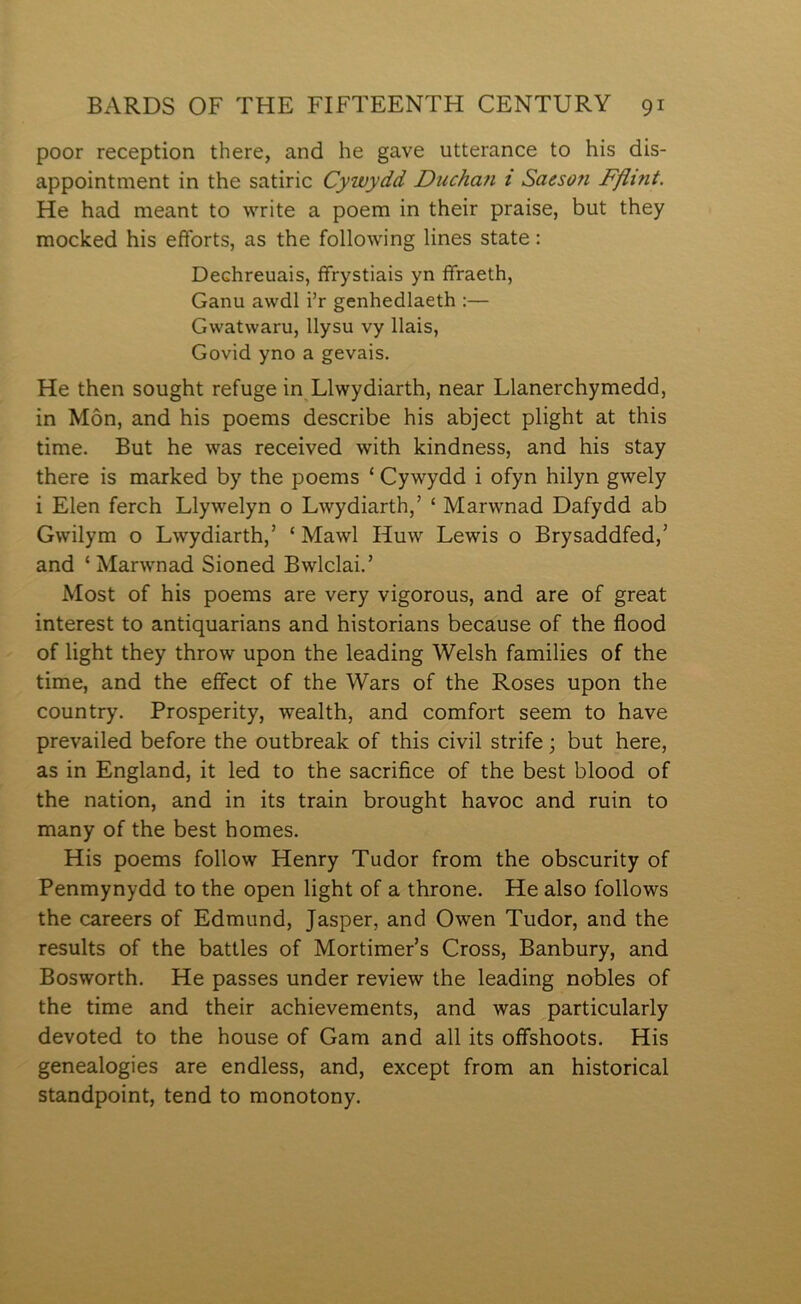 poor reception there, and he gave utterance to his dis- appointment in the satiric Cywydd Ducha?i i Saesoîi Fflint. He had meant to write a poem in their praise, but they modced his efforts, as the following lines state: Dechreuais, ffrystiais yn ífraeth, Ganu awdl i’r genhedlaeth :— Gwatwaru, llysu vy llais, Govid yno a gevais. He then sought refuge in Llwydiarth, near Llanerchymedd, in Môn, and his poems describe his abject plight at this time. But he was received with lcindness, and his stay there is marked by the poems ‘ Cywydd i ofyn hilyn gwely i Elen ferch Llywelyn o Lwydiarth,’ ‘ Marwnad Dafydd ab Gwilym o Lwydiarth,’ ‘ Mawl Huw Lewis o Brysaddfed,’ and ‘ Marwnad Sioned Bwlclai.’ Most of his poems are very vigorous, and are of great interest to antiquarians and historians because of the flood of light they throw upon the leading Welsh families of the time, and the eífect of the Wars of the Roses upon the country. Prosperity, wealth, and comfort seem to have prevailed before the outbreah of this civil strife; but here, as in England, it led to the sacrifice of the best blood of the nation, and in its train brought havoc and ruin to many of the best homes. His poems follow Henry Tudor from the obscurity of Penmynydd to the open light of a throne. He also follows the careers of Edmund, Jasper, and Owen Tudor, and the results of the battles of Mortimer’s Cross, Banbury, and Bosworth. He passes under review the leading nobles of the time and their achievements, and was particularly devoted to the house of Gam and all its oífshoots. His genealogies are endless, and, except from an historical standpoint, tend to monotony.