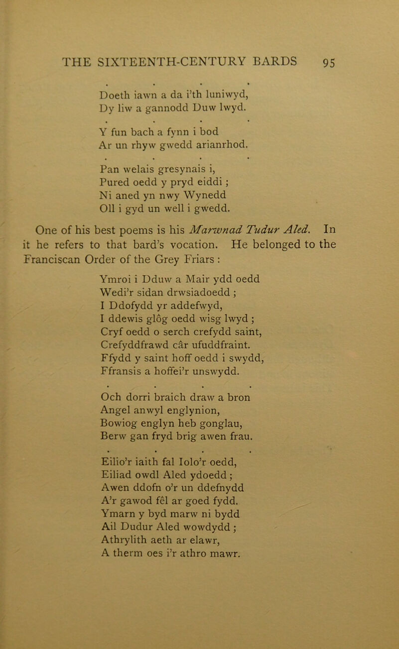 Doeth iawn a da i’th luniwyd, Dy liw a gannodd Duw Iwyd. • • • • Y fun bach a fynn i bod Ar un rhyw gwedd arianrhod. Pan welais gresynais i, Pured oedd y pryd eiddi; Ni aned yn nwy Wynedd 011 i gyd un well i gwedd. One of his best poems is his Marwnad Tudur Aled. In it he refers to that bard’s vocation. He belonged to the Franciscan Order of the Grey Friars : Ymroi i Dduw a Mair ydd oedd Wedi’r sidan drwsiadoedd; I Ddofydd yr addefwyd, I ddewis glôg oedd wisg Iwyd ; Cryf oedd o serch crefydd saint, Crefyddfrawd câr ufuddfraint. Ffydd y saint hoíìf oedd i swydd, Ffransis a hoífei’r unswydd. Och dorri braich draw a bron Angel anwyl englynion, Bowiog englyn heb gonglau, Berw gan fryd brig awen frau. Eilio’r iaith fal lolo’r oedd, Eiliad owdl Aled ydoedd ; Awen ddofn o’r un ddefnydd A’r gawod fêl ar goed fydd. Ymarn y byd marw ni bydd Ail Dudur Aled wowdydd ; Athrylith aeth ar elawr, A therm oes i’r athro mawr.