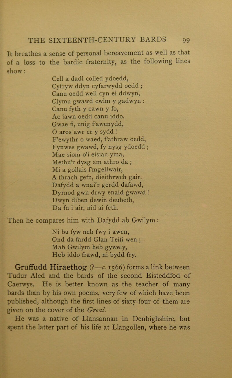 It breathes a sense of personal bereavement as well as that of a loss to the bardic fraternity, as the following lines show: Cell a dadl colled ydoedd, Cyfryw ddyn cyfarwydd oedd ; Canu oedd well cyn ei ddwyn, Clymu gwawd cwlm y gadwyn : Canu fyth y cawn y fo, Ac iawn oedd canu iddo. Gwae fi, unig fawenydd, O aros awr er y sydd ! F’ewythr o waed, fathraw oedd, Fynwes gwawd, fy nysg ydoedd ; Mae siom o’i eisiau yma, Methu’r dysg am athro da ; Mi a gollais fmgellwair, A thrach gefn, dieithrwch gair. Dafydd a wnai’r gerdd dafawd, Dyrnod gwn drwy enaid gwawd 1 Dwyn diben dewin deubeth, Da fu i air, nid ai feth. Then he compares him with Dafydd ab Gwilym: Ni bu fyw neb fwy i awen, Ond da fardd Glan Teifi wen ; Mab Gwilym heb gywely, Heb iddo frawd, ni bydd fry. Gruffudd Hiraethog (?—c. 1566) forms a link between Tudur Aled and the bards of the second Eisteddfod of Caerwys. He is better known as the teacher of many bards than by his own poems, very few of which have been published, although the first lines of sixty-four of them are given on the cover of the Greal. He was a native of Llansannan in Denbighshire, but spent the latter part of his life at Llangollen, where he was