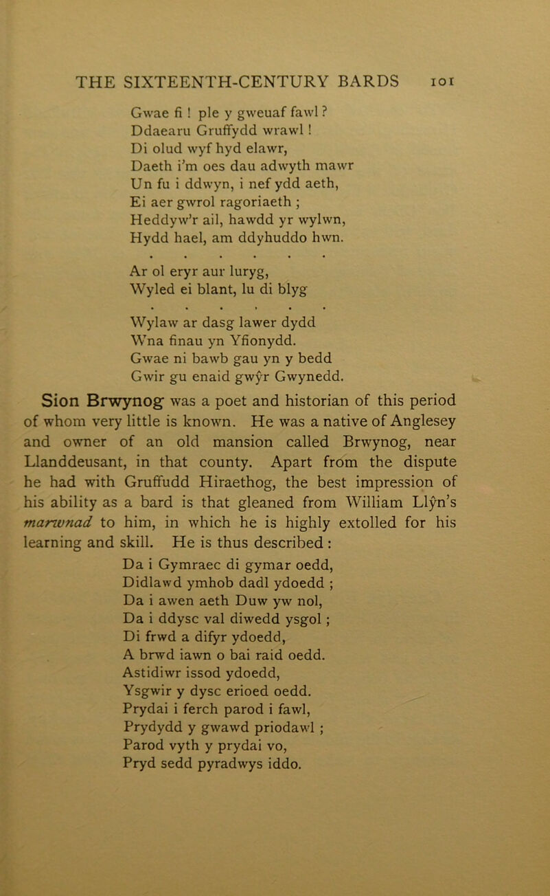Gwae fi ! ple y gweuaf fawl ? Ddaearu Grufifydd wrawl 1 Di olud wyf hyd elawr, Daeth i’m oes dau adwyth mawr Un fu i ddwyn, i nef ydd aeth, Ei aer gwrol ragoriaeth ; Heddyw’r ail, hawdd yr wylwn, Hydd hael, am ddyhuddo hwn. • • • • • • Ar ol eryr aur luryg, Wyled ei blant, lu di blyg Wylaw ar dasg lawer dydd Wna finau yn Yfionydd. Gwae ni bawb gau yn y bedd Gwir gu enaid gwŷr Gwynedd. Sion Brwynog’ was a poet and historian of this period of whom very little is known. He was a native of Anglesey and owner of an old mansion called Brwynog, near Llanddeusant, in that county. Apart from the dispute he had with Grufifudd Hiraethog, the best impression of his ability as a bard is that gleaned from William Llŷn’s manunad to him, in which he is highly extolled for his learning and skill. He is thus described: Da i Gymraec di gymar oedd, Didlawd ymhob dadl ydoedd ; Da i awen aeth Duw yw nol, Da i ddysc val diwedd ysgol; Di frwd a difyr ydoedd, A brwd iawn o bai raid oedd. Astidiwr issod ydoedd, Ysgwir y dysc erioed oedd. Prydai i ferch parod i fawl, Prydydd y gwawd priodawl ; Parod vyth y prydai vo, Pryd sedd pyradwys iddo.
