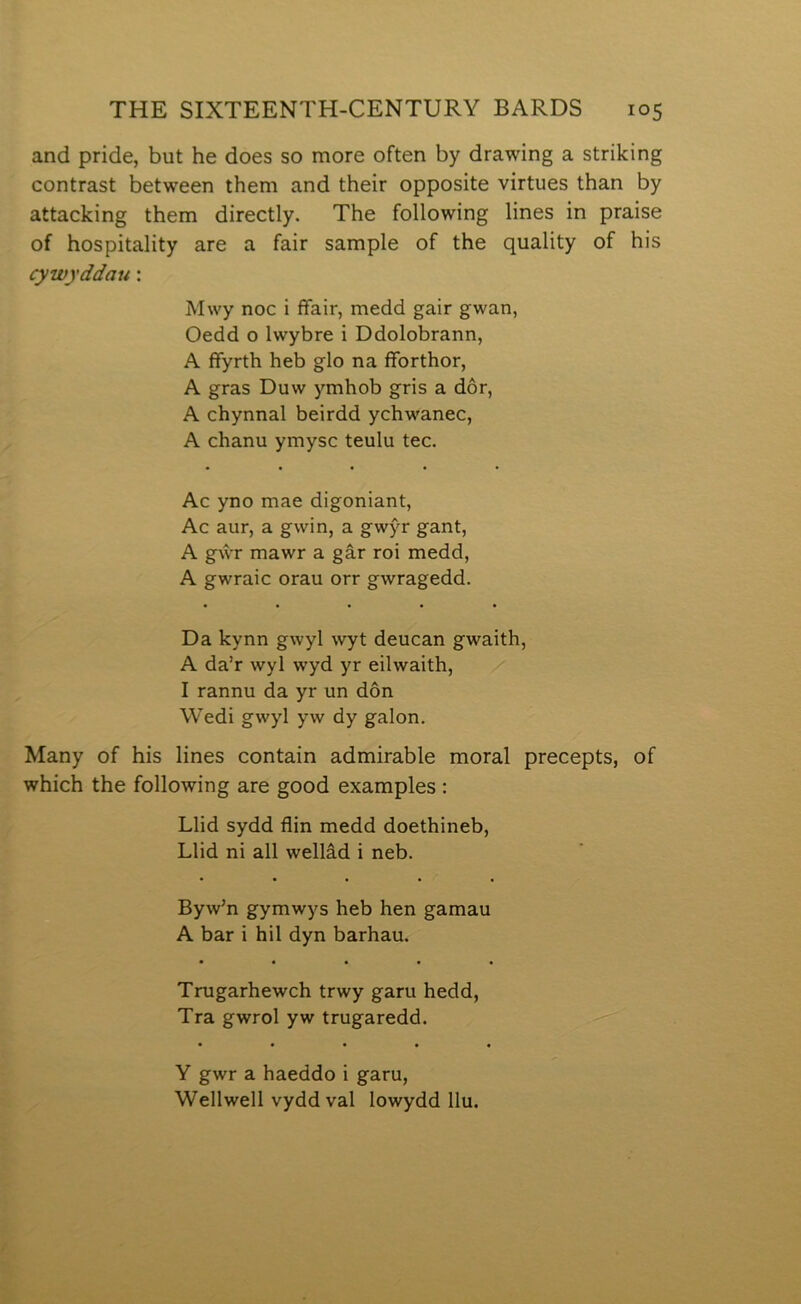 and pride, but he does so more often by drawing a strilcing contrast between them and their opposite virtues than by attaclcing them directly. The following lines in praise of hospitality are a fair sample of the quality of his cywyddau: Mwy noc i ffair, medd gair gwan, Oedd o Iwybre i Ddolobrann, A ffyrth heb glo na fforthor, A gras Duw ymhob gris a dôr, A chynnal beirdd ychwanec, A chanu ymysc teulu tec. Ac yno mae digoniant, Ac aur, a gwin, a gwŷr gant, A gŵr mawr a gâr roi medd, A gwraic orau orr gwragedd. Da lcynn gwyl wyt deucan gwaith, A da’r wyl wyd yr eilwaith, I rannu da yr un dôn Wedi gwyl yw dy galon. Many of his lines contain admirable moral precepts, of which the following are good examples : Llid sydd flin medd doethineb, Llid ni all wellâd i neb. Byw’n gymwys heb hen gamau A bar i hil dyn barhau. • • • • • Trugarhewch trwy garu hedd, Tra gwrol yw trugaredd. • • • • « Y gwr a haeddo i garu, Wellwell vydd val lowydd llu.