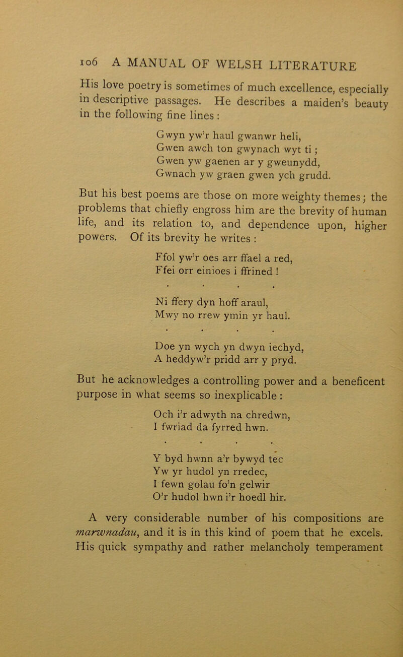 His love poetry is sometimes of much excellence, especially in descriptive passages. He describes a maiden’s beauty in the following fine lines : Gwyn yw’r haul gwanwr heli, Gwen awch ton gwynach wyt ti; Gwen yw gaenen ar y gweunydd, Gwnach yw graen gwen ych grudd. But his best poems are those on more weighty themes j the problems that chiefly engross him are the brevity of human life, and its relation to, and dependence upon, higher powers. Of its brevity he writes : Ffol yw’r oes arr ífael a red, Ffei orr einioes i ífrined ! Ni flfery dyn hoflf araul, Mwy no rrew ymin yr haul. Doe yn wych yn dwyn iechyd, A heddyw’r pridd arr y pryd. But he acknowledges a controlling power and a beneficent purpose in what seems so inexplicable : Och flr adwyth na chredwn, I fwriad da fyrred hwn. Y byd hwnn a’r bywyd tec Yw yr hudol yn rredec, I fewn golau fo’n gelwir O’r hudol hwn i’r hoedl hir. A very considerable number of his compositions are marwnadau^ and it is in this kind of poem that he excels. His quick sympathy and rather melancholy temperament