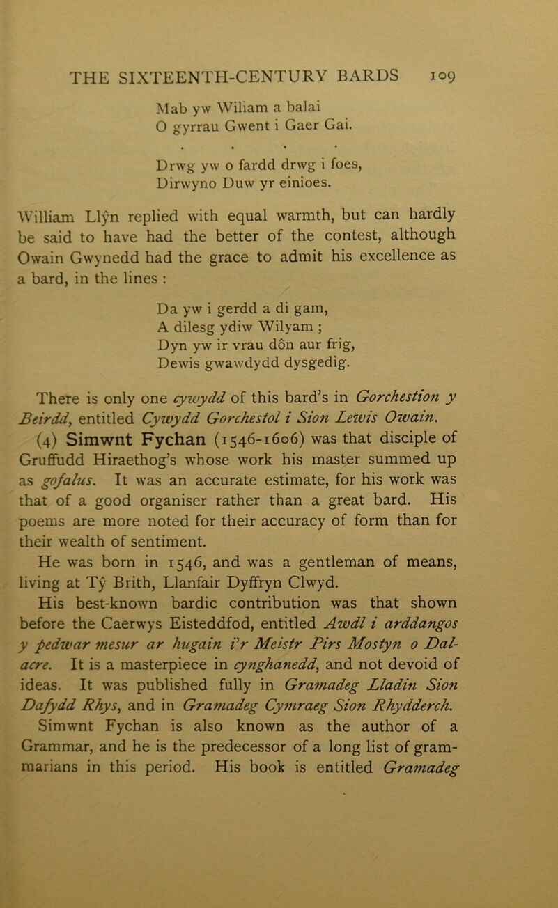 Mab yw Wiliam a baiai O gyrrau Gwent i Gaer Gai. Drwg yw o fardd drwg i foes, Dirwyno Duw yr einioes. William Llỳn replied with equal warmth, but can hardly be said to have had the better of the contest, although Owain Gwynedd had the grace to admit his excellence as a bard, in the lines : Da yw i gerdd a di gam, A dilesg ydiw Wilyam ; Dyn yw ir vrau dôn aur frig, Dewis gwawdydd dysgedig. There is only one cywydd of this bard’s in Gorchestion y Beirdd^ entitled Cywydd Gorchesíol i Sion Lewis Owain. (4) Simwnt Fychan (1546-1606) was that disciple of Gruffudd Hiraethog’s whose work his master summed up as gofalus. It was an accurate estimate, for his work was that of a good organiser rather than a great bard. His poems are more noted for their accuracy of form than for their wealth of sentiment. He was born in 1546, and was a gentleman of means, living at Tŷ Brith, Llanfair Dyffryn Clwyd. His best-known bardic contribution was that shown before the Caerwys Eisteddfod, entitled Awdl i arddangos y ỳedwar mesur ar hugain Vr Meisir Pirs Mostyn 0 Dal- acre. It is a masterpiece in cynghanedd, and not devoid of ideas. It was published fully in Gramadeg Lladin Sion Dafydd Rhys, and in Gramadeg Cymraeg Sion Rhydderch. Simwnt Fychan is also known as the author of a Grammar, and he is the predecessor of a long list of gram- marians in this period. His book is entitled Gramadeg