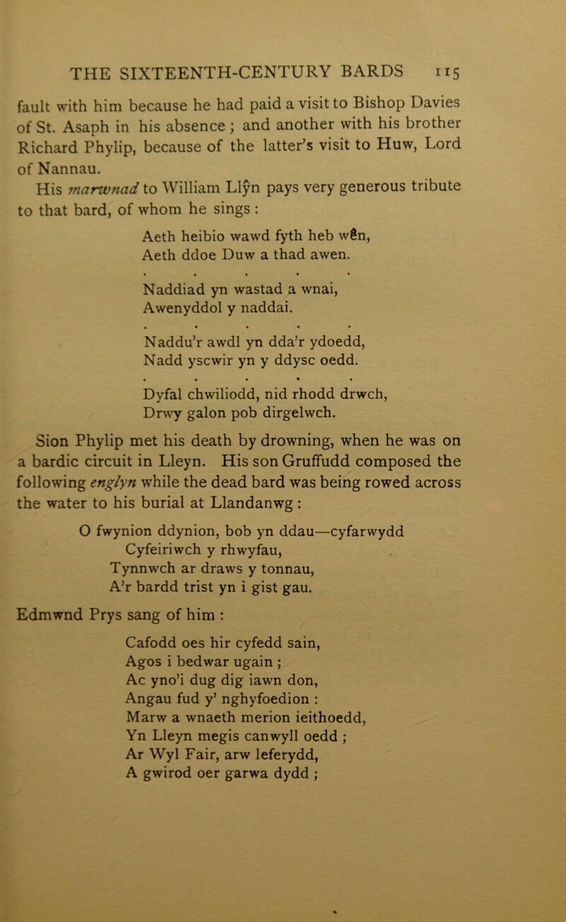 fault with him because he had paid a visit to Bishop Davies of St. Asaph in his absence; and another with his brother Richard Phylip, because of the latter’s visit to Huw, Lord of Nannau. His marwnad to William Llŷn pays very generous tribute to that bard, of whom he sings: Aeth heibio wawd fyth heb wên, Aeth ddoe Duw a thad awen. • • • • • Naddiad yn wastad a wnai, Awenyddol y naddai. • • • • • Naddu’r awdl yn dda’r ydoedd, Nadd yscwir yn y ddysc oedd. • • • • • Dyfal chwiliodd, nid rhodd drwch, Dr\vy galon pob dirgelwch. Sion Phylip met his death by drowning, when he was on a bardic circuit in Lleyn. His son Gruffudd composed the following englyn while the dead bard was being rowed across the water to his burial at Llandanwg: O fwynion ddynion, bob yn ddau—cyfarwydd Cyfeiriwch y rhwyfau, Tynnwch ar draws y tonnau, A’r bardd trist yn i gist gau. Edmwnd Prys sang of him : Cafodd oes hir cyfedd sain, Agos i bedwar ugain ; Ac yno’i dug dig iawn don, Angau fud y’ nghyfoedion : Marw a wnaeth merion ieithoedd, Yn Lleyn megis canwyll oedd ; Ar Wyl Fair, arw leferydd, A gwirod oer garwa dydd ;