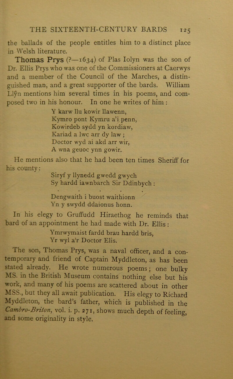 the ballads of the people entitles him to a distinct place in Welsh literature. Thomas Prys (?—1634) of Plas lolyn was the son of Dr. Ellis Prys who was one of the Commissioners at Caerwys and a member of the Council of the Marches, a distin- guished man, and a great supporter of the bards. William Llŷn mentions him several times in his poems, and com- posed two in his honour. In one he writes of him : Y karw llu kowir llawenn, Kymro pont Kymru a’i penn, Kowirdeb sydd yn kordiaw, Kariad a Iwc arr dy law ; Doctor wyd ai akd arr wir, A wna geuoc ynn gowir. He mentions also that he had been ten times Sheriíf for his county: Siryf y llynedd gwedd gwych Sy hardd iawnbarch Sir Ddinbych : • • • • • Dengwaith i buost waithionn Yn y swydd ddaionus honn. In his elegy to Gruffudd Hiraethog he reminds that bard of an appointment he had made with Dr. Ellis : Ymrwymaist fardd brau hardd bris, Yr wyl a’r Doctor Elis. The son, Thomas Prys, was a naval officer, and a con- temporary and friend of Captain Myddleton, as has been stated already. He wrote numerous poems; one bulky MS. in the British Museum contains nothing else but his work, and many of his poems are scattered about in other MSS., but they all await publication. His elegy to Richard Myddleton, the bard’s father, which is published in the Cambro-Briton, vol. i. p. 271, shows much depth of feeling, and some originality in style.