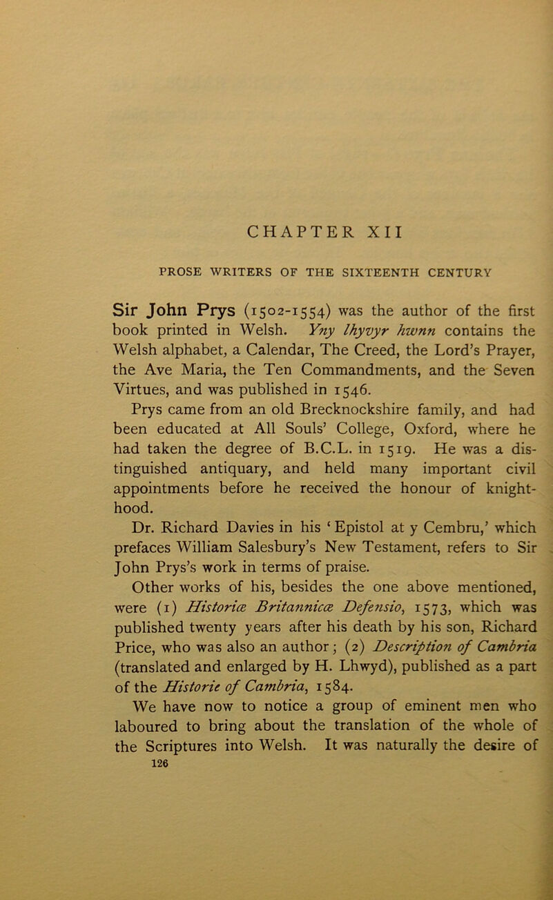 CHAPTER XII PROSE WRITERS OF THE SIXTEENTH CENTURY Sir John Prys (1502-1554) was the author of the first book printed in Welsh. Yny lhyvyr hwnn contains the Welsh alphabet, a Calendar, The Creed, the Lord’s Prayer, the Ave Maria, the Ten Commandments, and the Seven Yirtues, and was published in 1546. Prys came from an old Brecknockshire family, and had been educated at All Souls’ College, Oxford, where he had taken the degree of B.C.L. in 1519. He was a dis- tinguished antiquary, and held many important civil appointments before he received the honour of knight- hood. Dr. Richard Davies in his ‘ Epistol at y Cembru,’ which prefaces William Salesbury’s New Testament, refers to Sir John Prys’s work in terms of praise. Other works of his, besides the one above mentioned, were (i) HistoricB Britannicce. Defe^isio., i573) which was published twenty years after his death by his son, Richard Price, who was also an author; (2) Description of Cambria (translated and enlarged by H. Lhwyd), published as a part of the Historie of Cambria, 1584. We have now to notice a group of eminent men who laboured to bring about the translation of the whole of the Scriptures into Welsh. It was naturally the desire of