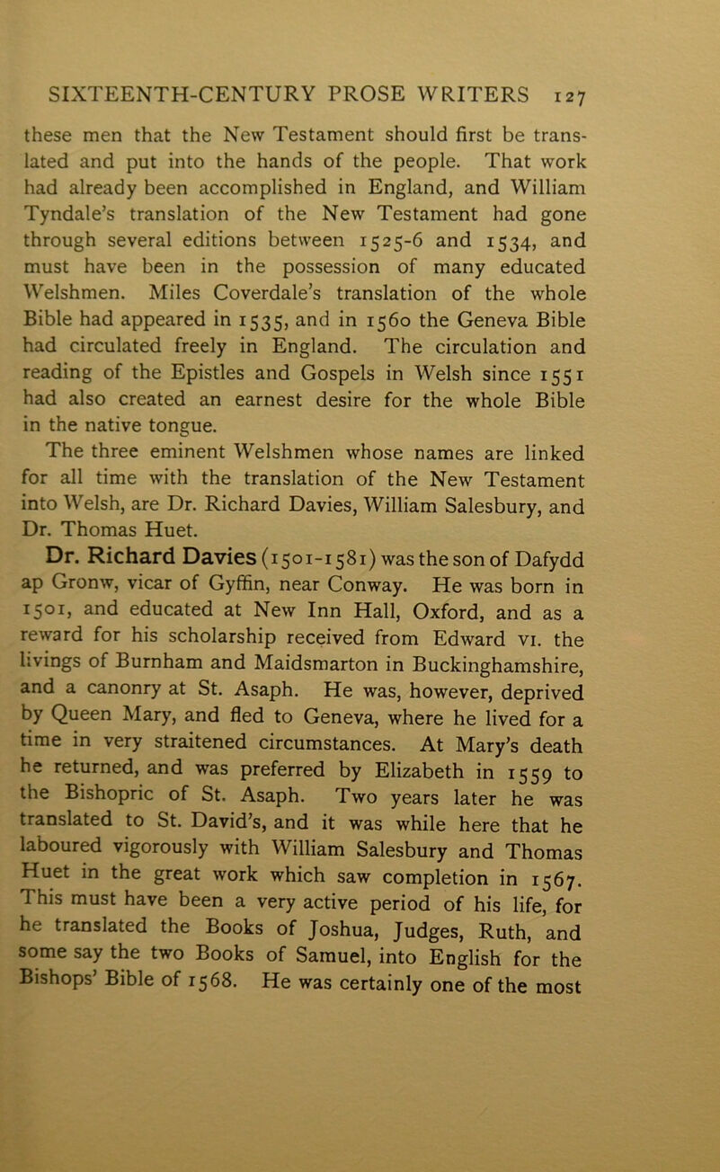 these men that the New Testament should first be trans- lated and put into the hands of the people. That work had already been accomplished in England, and William Tyndale’s translation of the New Testament had gone through several editions between 1525-6 and 1534, and must have been in the possession of many educated Welshmen. Miles Coverdale’s translation of the whole Bible had appeared in 1535, and in 1560 the Geneva Bible had circulated freely in England. The circulation and reading of the Epistles and Gospels in Welsh since 1551 had also created an earnest desire for the whole Bible in the native tongue. The three eminent Welshmen whose names are linked for all time with the translation of the New Testament into Welsh, are Dr. Richard Davies, William Salesbury, and Dr. Thomas Huet. Dr. Richard Davies(i5oi-i58i) wasthesonof Dafydd ap Gronw, vicar of Gyffin, near Conway. He was born in 1501, and educated at New Inn Hall, Oxford, and as a reward for his scholarship received from Edward vi. the livings of Burnham and Maidsmarton in Buckinghamshire, and a canonry at St. Asaph. He was, however, deprived by Queen Mary, and fled to Geneva, where he lived for a time in very straitened circumstances. At Mary’s death he returned, and was preferred by Elizabeth in 1559 to the Bishopric of St. Asaph. Two years later he was translated to St. David’s, and it was while here that he laboured vigorously with William Salesbury and Thomas Huet in the great work which saw completion in 1567. This must have been a very active period of his life, for he translated the Books of Joshua, Judges, Ruth, and some say the two Books of Samuel, into English for the Bishops’ Bible of 1568. He was certainly one of the most