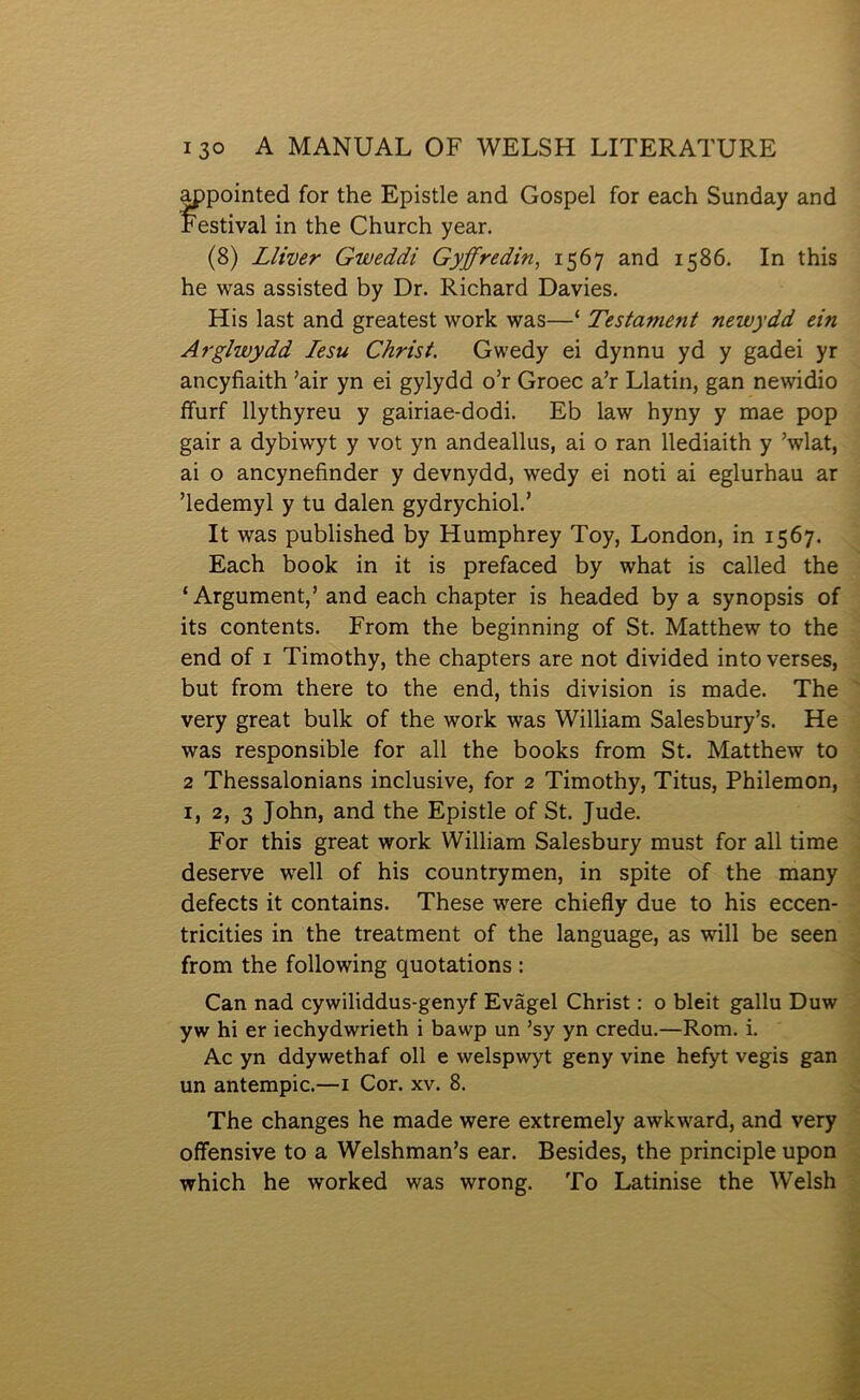 appointed for the Epistle and Gospel for each Sunday and Festival in the Church year. (8) Lliver Gweddi Gyffredin, 1567 and 1586. In this he was assisted by Dr. Richard Davies. His last and greatest work was—‘ Testament newydd ein Arglwydd lesu Christ. Gwedy ei dynnu yd y gadei yr ancyfiaith ’air yn ei gylydd o’r Groec a’r Llatin, gan newidio ífurf llythyreu y gairiae-dodi. Eb law hyny y mae pop gair a dybiwyt y vot yn andeallus, ai o ran llediaith y ’wlat, ai o ancynefinder y devnydd, wedy ei noti ai eglurhau ar ’ledemyl y tu dalen gydrychiol.’ It was published by Humphrey Toy, London, in 1567. Each book in it is prefaced by what is called the ‘Argument,’ and each chapter is headed by a synopsis of its contents. From the beginning of St. Matthew to the end of I Timothy, the chapters are not divided intoverses, but from there to the end, this division is made. The very great bulk of the work was William Salesbury’s. He was responsible for all the books from St. Matthew to 2 Thessalonians inclusive, for 2 Timothy, Titus, Philemon, 2, 3 John, and the Epistle of St. Jude. For this great work William Salesbury must for all time deserve well of his countrymen, in spite of the many defects it contains. These were chiefly due to his eccen- tricities in the treatment of the language, as will be seen from the following quotations : Can nad cywiliddus-genyf Evâgel Christ: o bleit gallu Duw yw hi er iechydwrieth i bawp un ’sy yn credu.—Rom. i. Ac yn ddywethaf oll e welspwyt geny vine hefyt vegis gan un antempic.—i Cor. xv. 8. The changes he made were extremely awkward, and very offensive to a Welshman’s ear. Besides, the principle upon which he worked was wrong. To Latinise the Welsh
