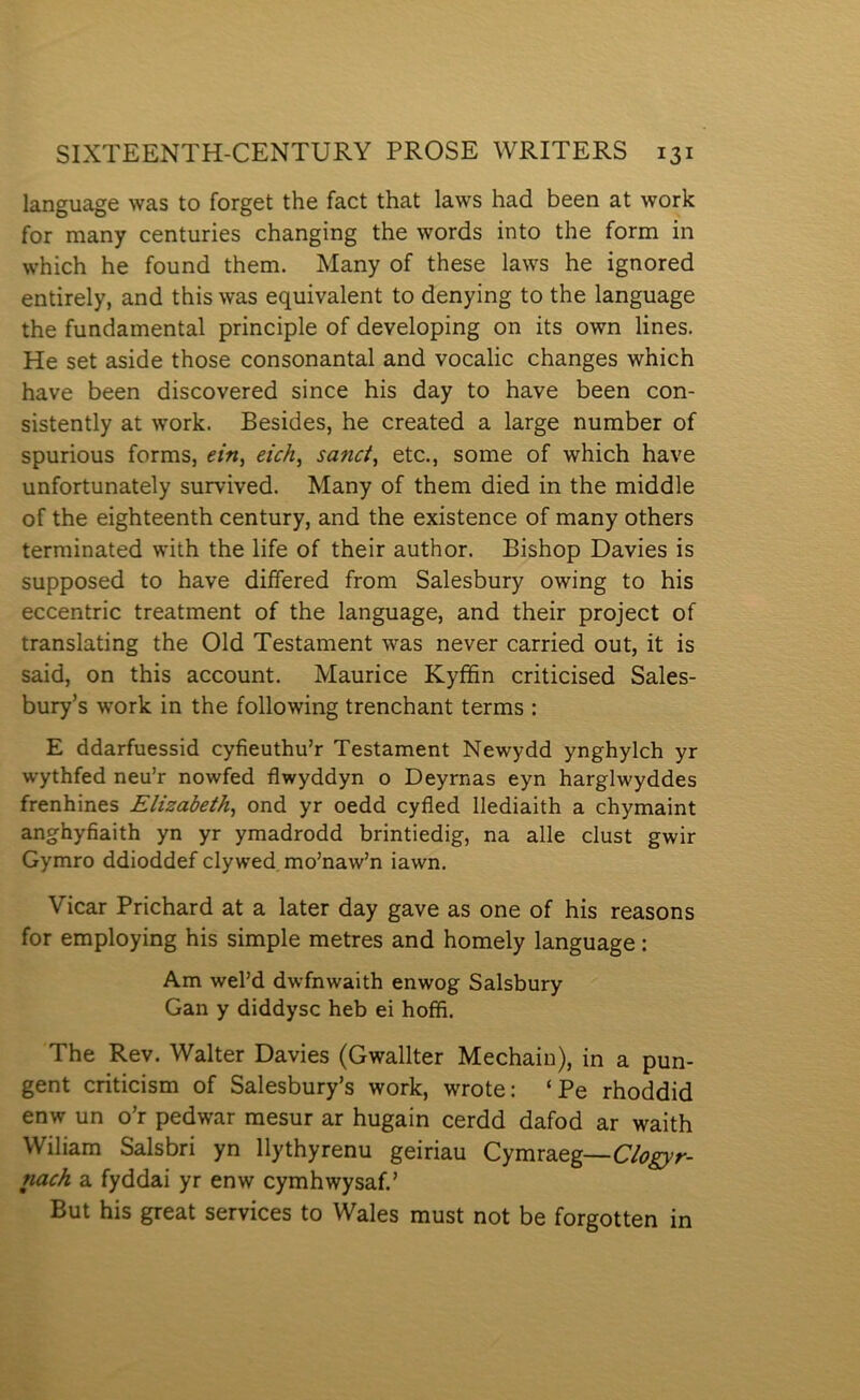 language was to forget the fact that laws had been at work for many centuries changing the words into the form in which he found them. Many of these laws he ignored entirely, and this was equivalent to denying to the language the fundamental principle of developing on its own lines. He set aside those consonantal and vocalic changes which have been discovered since his day to have been con- sistently at work. Besides, he created a large number of spurious forms, ein, eich, sanci, etc., some of which have unfortunately survived. Many of them died in the middle of the eighteenth century, and the existence of many others terminated with the life of their author. Bishop Davies is supposed to have diífered from Salesbury owing to his eccentric treatment of the language, and their project of translating the Old Testament was never carried out, it is said, on this account. Maurice Kyffin criticised Sales- bury’s work in the following trenchant terms : E ddarfuessid cyfieuthu’r Testament Newydd ynghylch yr wythfed neu’r nowfed flwyddyn o Deyrnas eyn harglwyddes frenhines Elizabeth, ond yr oedd cyfled llediaith a chymaint anghyfiaith yn yr ymadrodd brintiedig, na alle clust gwir Gymro ddioddef clywed, mo’naw’n iawn. Yicar Prichard at a later day gave as one of his reasons for employing his simple metres and homely language: Am wel’d dwfnwaith enwog Salsbury Gan y diddysc heb ei hoffi. The Rev. Walter Davies (Gwallter Mechain), in a pun- gent criticism of Salesbury’s work, wrote: ‘Pe rhoddid enw un o’r pedwar mesur ar hugain cerdd dafod ar waith Wiliam Salsbri yn llythyrenu geiriau Cymraeg—Clogyr- nach a fyddai yr enw cymhwysaf.’ But his great services to Wales must not be forgotten in