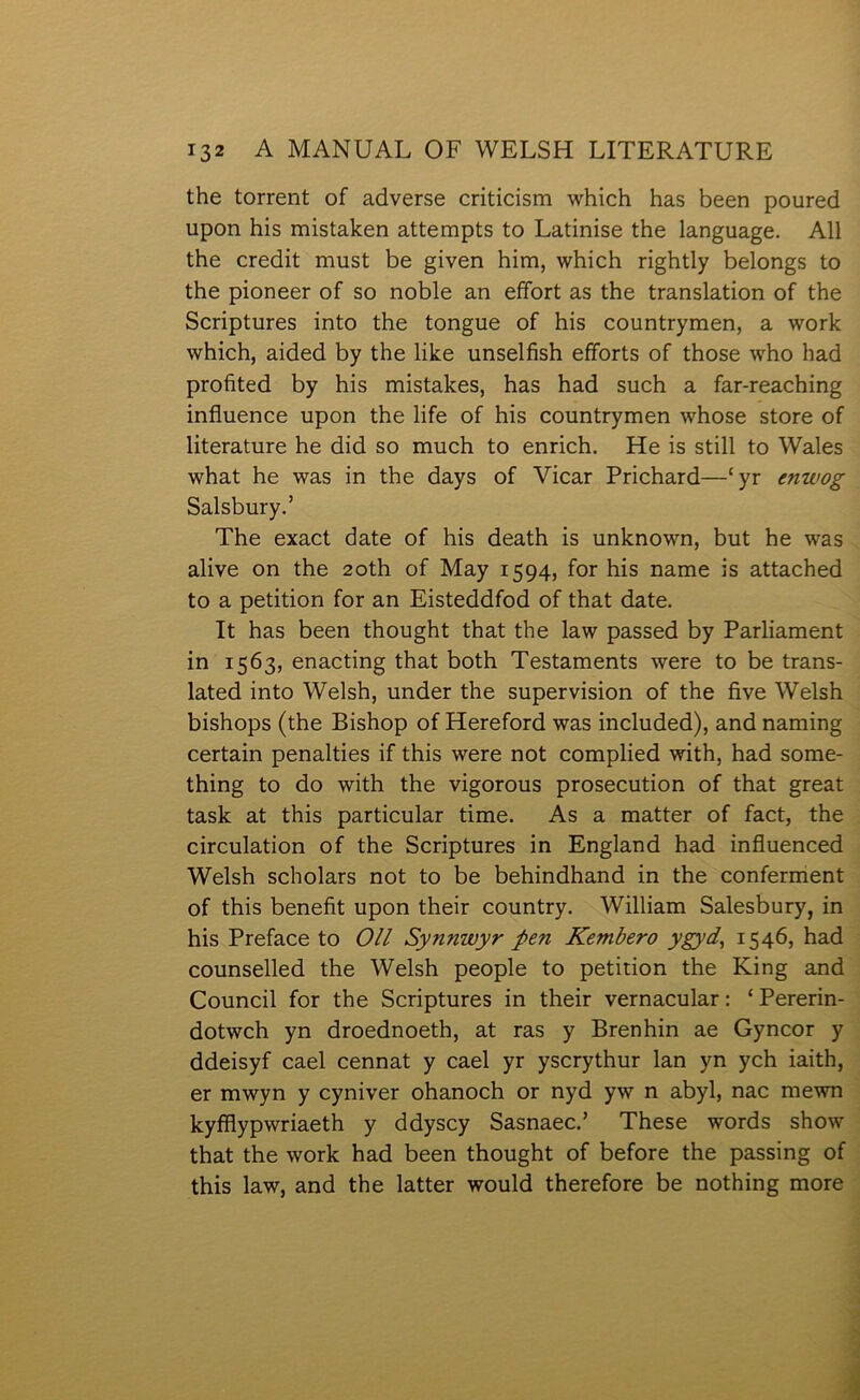 the torrent of adverse criticism which has been poured upon his mistahen attempts to Latinise the language. All the credit must be given him, which rightly belongs to the pioneer of so noble an effort as the translation of the Scriptures into the tongue of his countrymen, a work which, aided by the like unselfish efforts of those who had profited by his mistakes, has had such a far-reaching influence upon the life of his countrymen whose store of literature he did so much to enrich. He is still to Wales what he was in the days of Vicar Prichard—‘yr enwog Salsbury.’ The exact date of his death is unknown, but he was alive on the 2oth of May 1594, for his name is attached to a petition for an Eisteddfod of that date. It has been thought that the law passed by Parliament in 1563, enacting that both Testaments were to be trans- lated into Welsh, under the supervision of the five Welsh bishops (the Bishop of Hereford was included), and naming certain penalties if this were not complied with, had some- thing to do with the vigorous prosecution of that great task at this particular time. As a matter of fact, the circulation of the Scriptures in England had infiuenced Welsh scholars not to be behindhand in the conferment of this benefit upon their country. William Salesbury, in his Preface to Oll Synnwyr ŷen Remhero ygyd, 1546, had counselled the Welsh people to petirion the King and Council for the Scriptures in their vernacular: ‘Pererin- dotwch yn droednoeth, at ras y Brenhin ae Gyncor y ddeisyf cael cennat y cael yr yscrythur lan yn ych iaith, er mwyn y cyniver ohanoch or nyd yw n abyl, nac mewn kyfflypwriaeth y ddyscy Sasnaec.’ These words show that the work had been thought of before the passing of this law, and the latter would therefore be nothing more