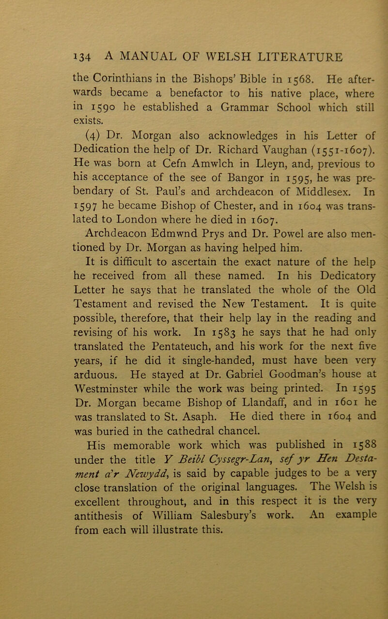 the Corinthians in the Bishops’ Bible in 1568. He after- wards became a benefactor to his native place, where in 1590 he established a Grammar School which still exists. (4) Dr. Morgan also aclcnowledges in his Letter of Dedication the help of Dr. Richard Yaughan (1551-1607). He was born at Cefn Amwlch in Lleyn, and, previous to his acceptance of the see of Bangor in 1595, he was pre- bendary of St. Paul’s and archdeacon of Middlesex. In 1597 he became Bishop of Chester, and in 1604 was trans- lated to London where he died in 1607. Archdeacon Edmwnd Prys and Dr. Powel are also men- tioned by Dr. Morgan as having helped him. It is diíîìcult to ascertain the exact nature of the help he received from all these named. In his Dedicatory Letter he says that he translated the whole of the Old Testament and revised the New Testament. It is quite possible, therefore, that their help lay in the reading and revising of his work. In 1583 he says that he had only translated the Pentateuch, and his work for the next five years, if he did it single-handed, must have been very arduous. He stayed at Dr. Gabriel Goodman’s house at Westminster while the work was being printed. In 1595 Dr. Morgan became Bishop of Llandaff, and in 1601 he was translated to St. Asaph. He died there in 1604 and was buried in the cathedral chancel. His memorable work which was published in 1588 under the title V Beibl Cyssegr-Lan^ sef yr Hen Desta- ment a'r Newydd, is said by capable judges to be a very close translation of the original languages. The Welsh is excellent throughout, and in this respect it is the very antithesis of William Salesbury’s work. An example from each will illustrate this.