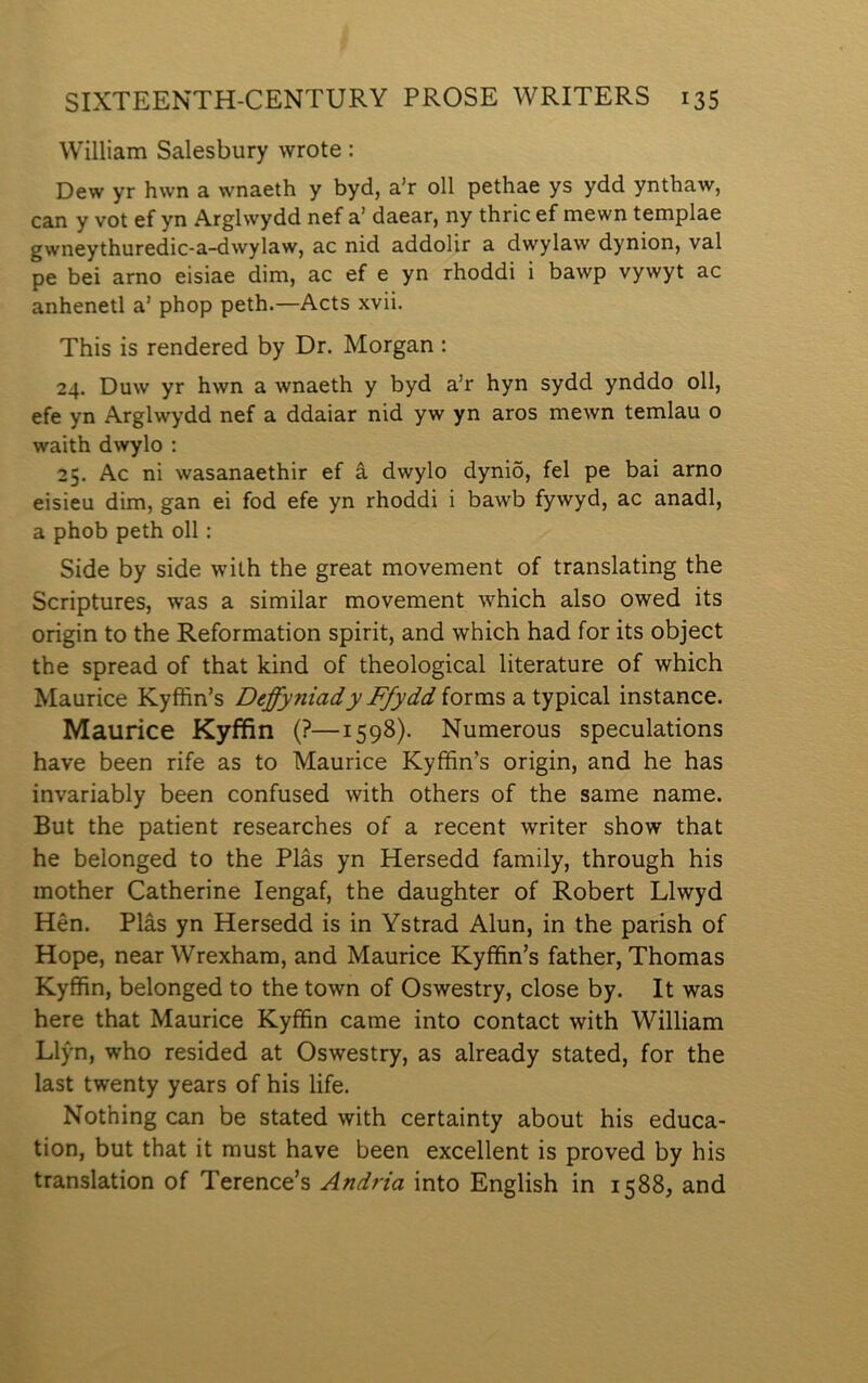 William Salesbury wrote: Dew yr hwn a wnaeth y byd, a’r oll pethae ys ydd ynthaw, can y vot ef yn Arglwydd nef a’ daear, ny thric ef mewn templae gwneythuredic-a-dwylaw, ac nid addolir a dwylaw dynion, val pe bei arno eisiae dim, ac ef e yn rhoddi i bawp vywyt ac anhenetl a’ phop peth.—Acts xvii. This is rendered by Dr. Morgan : 24. Duw yr hwn a wnaeth y byd a’r hyn sydd ynddo oll, efe yn Arglwydd nef a ddaiar nid yw yn aros mewn temlau o waith dwylo : 25. Ac ni wasanaethir ef â dwylo dyniô, fel pe bai arno eisieu dim, gan ei fod efe yn rhoddi i bawb fywyd, ac anadl, a phob peth oll: Side by side wilh the great movement of translating the Scriptures, was a similar movement which also owed its origin to the Reformation spirit, and which had for its object the spread of that kind of theological literature of which Maurice Ryffin’s DeffyniadyFfyddioxm'ì>z.\.-^^^\z2iX instance. Maurice Kyffin (?—1598). Numerous speculations have been rife as to Maurice Kyffin’s origin, and he has invariably been confused with others of the same name. But the patient researches of a recent writer show that he belonged to the Plâs yn Hersedd family, through his mother Catherine lengaf, the daughter of Robert Llwyd Hên. Plâs yn Hersedd is in Ystrad Alun, in the parish of Hope, near Wrexham, and Maurice Kyffin’s father, Thomas Kyffin, belonged to the town of Oswestry, close by. It was here that Maurice Kyffin came into contact with William Llýn, who resided at Oswestry, as already stated, for the last twenty years of his life. Nothing can be stated with certainty about his educa- tion, but that it must have been excellent is proved by his translation of Terence’s Andria into English in 1588, and