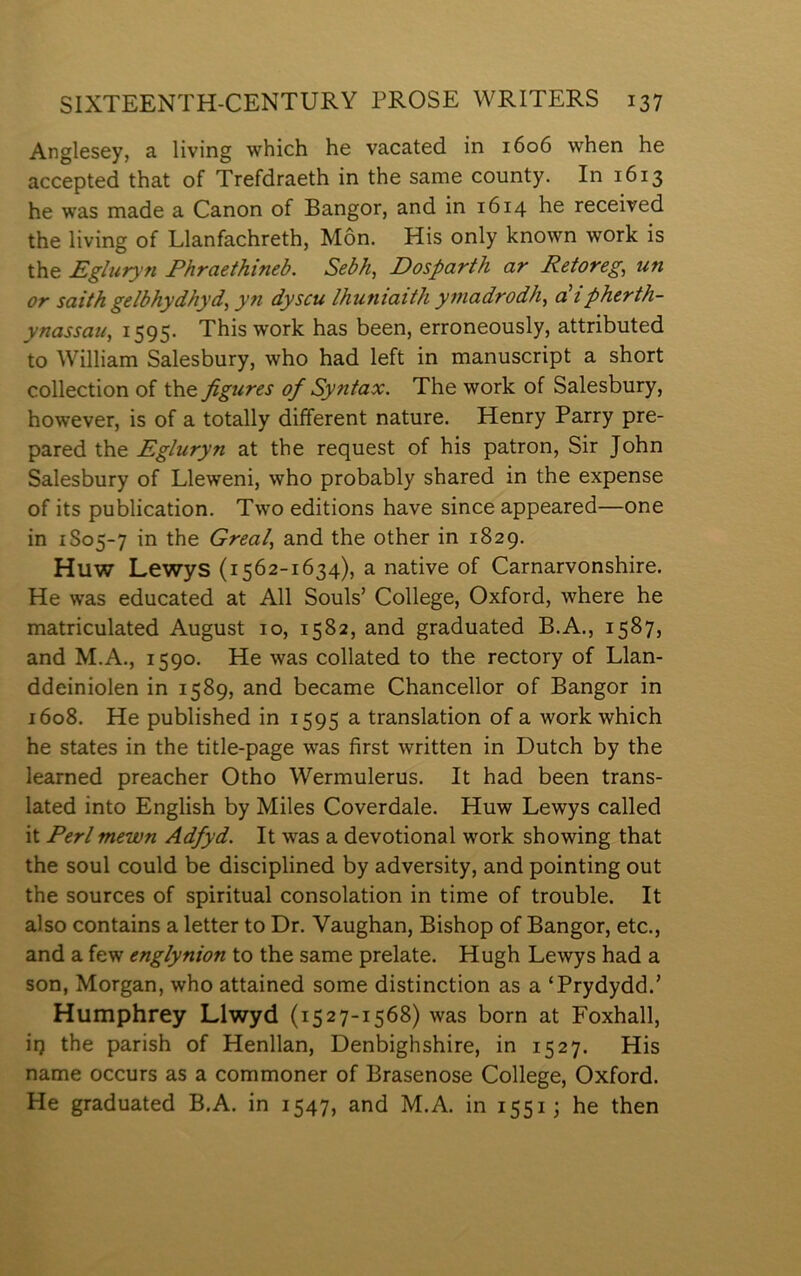 Anglesey, a living which he vacated in 1606 when he accepted that of Trefdraeth in the same county. In 1613 he was made a Canon of Bangor, and in 1614 he received the living of Llanfachreth, Môn. His only known work is the Egluryn Phraethineb. Sebh, Dosparth ar Retoreg, un or saith gelbhydhyd, yn dyscu Ihuniaith ymadrodh, cPipherth- ynassau, 1595. Thiswork has been, erroneously, attributed to William Salesbury, who had left in manuscript a short collection of the figures of Syntax. The work of Salesbury, however, is of a totally different nature. Henry Parry pre- pared the Egluryn at the request of his patron, Sir John Salesbury of Lleweni, who probably shared in the expense of its publication. Two editions have since appeared—one in 1S05-7 in the Greal, and the other in 1829. Huw Lewys (1562-1634), a native of Carnarvonshire. He was educated at All Souls’ College, Oxford, where he matriculated August 10, 1582, and graduated B.A., 1587, and M.A., 1590. He was collated to the rectory of Llan- ddeiniolen in 1589, and became Chancellor of Bangor in 1608. He published in 1595 a translation of a work which he states in the title-page was first written in Dutch by the learned preacher Otho Wermulerus. It had been trans- lated into English by Miles Coverdale. Huw Lewys called it Perl mewn Adfyd. It was a devotional work showing that the soul could be disciplined by adversity, and pointing out the sources of spiritual consolation in time of trouble. It also contains a letter to Dr. Yaughan, Bishop of Bangor, etc., and a few englynion to the same prelate. Hugh Lewys had a son, Morgan, who attained some distinction as a ‘Prydydd.’ Humphrey Llwyd (1527-1568) was born at Foxhall, iij the parish of Henllan, Denbighshire, in 1527. His name occurs as a commoner of Brasenose College, Oxford. He graduated B.A. in 1547, and M.A. in 1551; he then