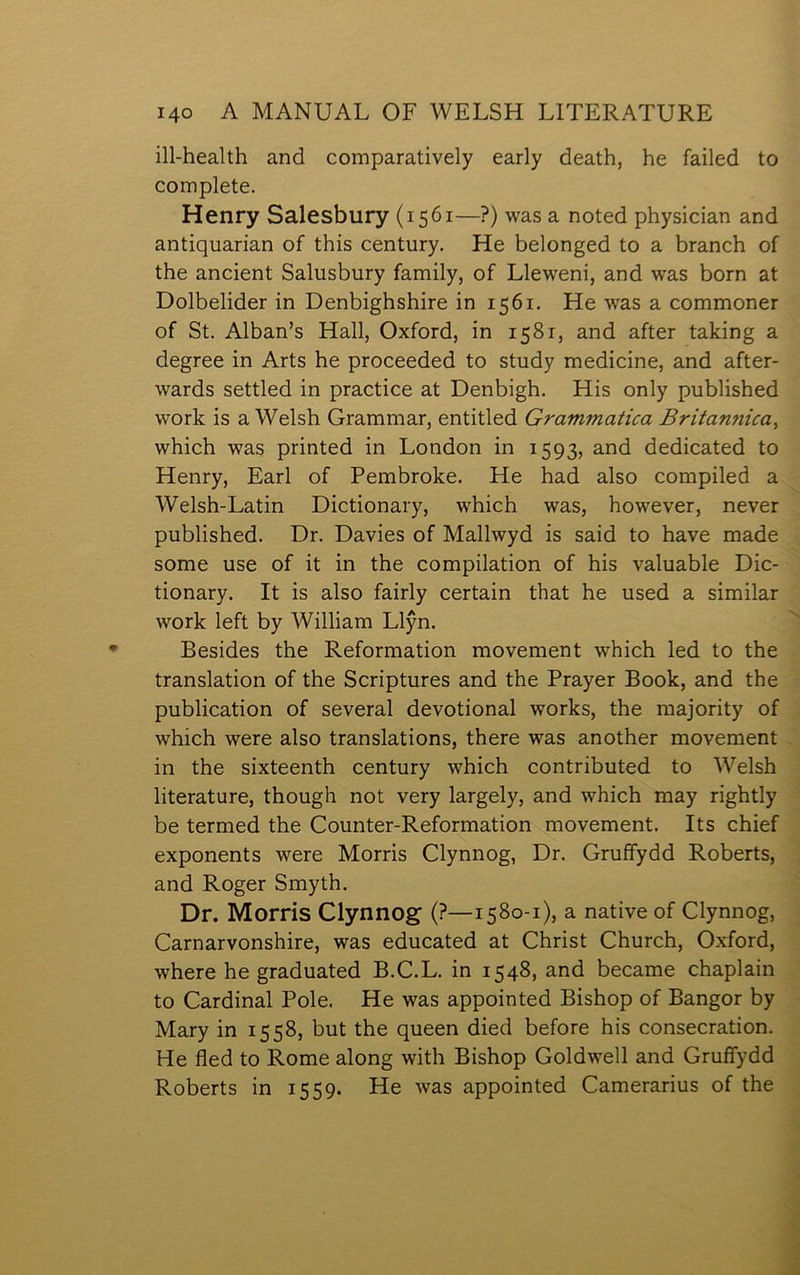 ill-health and comparatively early death, he failed to complete. Henry Salesbury (1561—?) was a noted physician and antiquarian of this century. He belonged to a branch of the ancient Salusbury family, of Lleweni, and was born at Dolbelider in Denbighshire in 1561. He was a commoner of St. Alban’s Hall, Oxford, in 1581, and after taking a degree in Arts he proceeded to study medicine, and after- wards settled in practice at Denbigh. His only published work is a Welsh Grammar, entitled Grammatica Britannica, which was printed in London in 1593, and dedicated to Henry, Earl of Pembroke. He had also compiled a Welsh-Latin Dictionary, which was, however, never published. Dr. Davies of Mallwyd is said to have made some use of it in the compilation of his valuable Dic- tionary. It is also fairly certain that he used a similar work left by William Llŷn. Besides the Reformation movement which led to the translation of the Scriptures and the Prayer Book, and the publication of several devotional works, the majority of which were also translations, there was another movement in the sixteenth century which contributed to Welsh literature, though not very largely, and which may rightly be termed the Counter-Reformation movement. Its chief exponents were Morris Clynnog, Dr. Gruffydd Roberts, and Roger Smyth. Dr. Morris Clynnog (?—1580-1), a native of Clynnog, Carnarvonshire, was educated at Christ Church, Oxford, where he graduated B.C.L. in 1548, and became chaplain to Cardinal Pole. He was appointed Bishop of Bangor by Mary in 1558, but the queen died before his consecration. He fled to Rome along with Bishop Goldwell and Gruífydd Roberts in 1559. He was appointed Camerarius of the