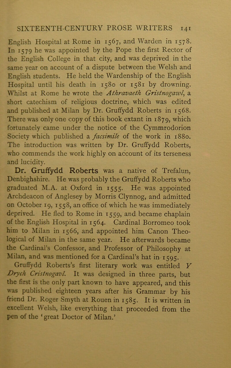 English Hospital at Rome in 1567, and Warden in 1578. In 1579 he was appointed by the Pope the first Rector of the English College in that city, and was deprived in the same year on account of a dispute between the Welsh and English students. He held the Wardenship of the English Hospital until his death in 1580 or 1581 by drowning. Whilst at Rome he wrote the Athravaeth Gristnogawl, a short catechism of religious doctrine, which was edited and published at Milan by Dr. Gruffydd Roberts in 1568. There was only one copy of this book extant in 1879, which fortunately came under the notice of the Cymmrodorion Society which published a facsimile of the work in 1880. The introduction was written by Dr. Gruffydd Roberts, who commends the work highly on account of its terseness and lucidity. Dr. Gniffydd Roberts was a native of Trefalun, Denbighshire. He was probably the Gruffydd Roberts who graduated M.A. at Oxford in 1555. He was appointed Archdeacon of Anglesey by Morris Clynnog, and admitted on October 19, 1558, an oífice of which he was immediately deprived. He fled to Rome in 1559, and became chaplain of the English Hospital in 1564. Cardinal Borromeo took him to Milan in 1566, and appointed him Canon Theo- logical of Milan in the same year. He afterwards became the Cardinal’s Confessor, and Professor of Philosophy at Milan, and was mentioned for a Cardinal’s hat in 1595. Gruffydd Roberts’s first literary work was entitled Y Drych CristnogavL It was designed in three parts, but the first is the only part known to have appeared, and this was published eighteen years after his Grammar by his friend Dr. Roger Smyth at Rouen in 1585. It is written in excellent Welsh, like everything that proceeded from the pen of the ‘great Doctor of Milan.’