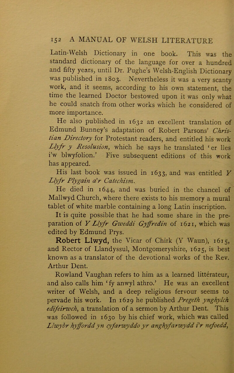 Latin-Welsh Dictionary in one book. This was the standard dictionary of the language for over a hundred and fifty years, until Dr. Pughe’s Welsh-English Dictionary was published in 1803. Nevertheless it was a very scanty work, and it seems, according to his own statement, the time the learned Doctor bestowed upon it was only what he could snatch from other works which he considered of more importance. He also published in 1632 an excellent translation of Edmund Bunney’s adaptation of Robert Parsons’ Chris- tian Directory for Protestant readers, and entitled his work Llyfr y Resolusion, which he says he translated ‘ er lles i’w blwyfolion.’ Five subsequent editions of this work has appeared. His last book was issued in 1633, was entitled Y Llyfr Plygain cûr Catechism. He died in 1644, and was buried in the chancel of Mallwyd Church, where there exists to his memory a mural tablet of white marble containing a long Latin inscription. It is quite possible that he had some share in the pre- paration of YLlyfr Gweddi Gyffredm of 1621, which was edited by Edmund Prys. Robert Llwyd, the Vicar of Chirk (Y Waun), 1615, and Rector of Llandyssul, Montgomeryshire, 1625, is best known as a translator of the devotional works of the Rev. Arthur Dent. Rowland Yaughan refers to him as a learned littérateur, and also calls him ‘ fy anwyl athro.’ He was an excellent writer of Welsh, and a deep religious fervour seems to pervade his work. In 1629 he published Pregeth ynghylch edifeirwch, a translation of a sermon by Arthur Dent. This was followed in 1630 by his chief work, which was called Llwybr hyfforddyn cyfarwyddo yr anghyfarwydd i'r Ŷiefoedd,