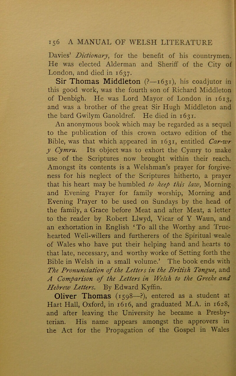 Davies’ Dictionary^ for the benefit of his countrymen. He was elected Alderman and Sheriff of the City of London, and died in 1637. Sir Thomas Middleton (?—1631), his coadjutor in this good work, was the fourth son of Richard Middleton of Denbigh. He was Lord Mayor of London in 1613, and was a brother of the great Sir Hugh Middleton and the bard Gwilym Ganoldref. He died in 1631. An anonymous book which may be regarded as a sequel to the publication of this crown octavo edition of the Bible, was that which appeared in 1631, entitled Car-wr y Cymru. Its object was to exhort the Cymry to make use of the Scriptures now brought within their reach. Amongst its contents is a Welshman’s prayer for forgive- ness for his neglect of the Scriptures hitherto, a prayer that his heart may be humbled to keep this law, Morning and Evening Prayer for family worship, Morning and Evening Prayer to be used on Sundays by the head of the family, a Grace before Meat and after Meat, a letter to the reader by Robert Llwyd, Vicar of Y Waun, and an exhortation in English ‘To all the Worthy and True- hearted Well-willers and furtherers of the Spiritual weale of Wales who have put their helping hand and hearts to that late, necessary, and worthy worke of Setting forth the Bible in Welsh in a small volume.’ The book ends with The Pronunciation of the Letters in the British Tongue, and A Comparison of the Letters in Welsh to the Greeke and Hebrew Letters. By Edward Kyffin. 01iver Thomas (1598—?), entered as a student at Hart Hall, Oxford, in 1616, and graduated M.A. in 1628, and after leaving the University he became a Presby- terian. His name appears amongst the approvers in the Act for the Propagation of the Gospel in Wales