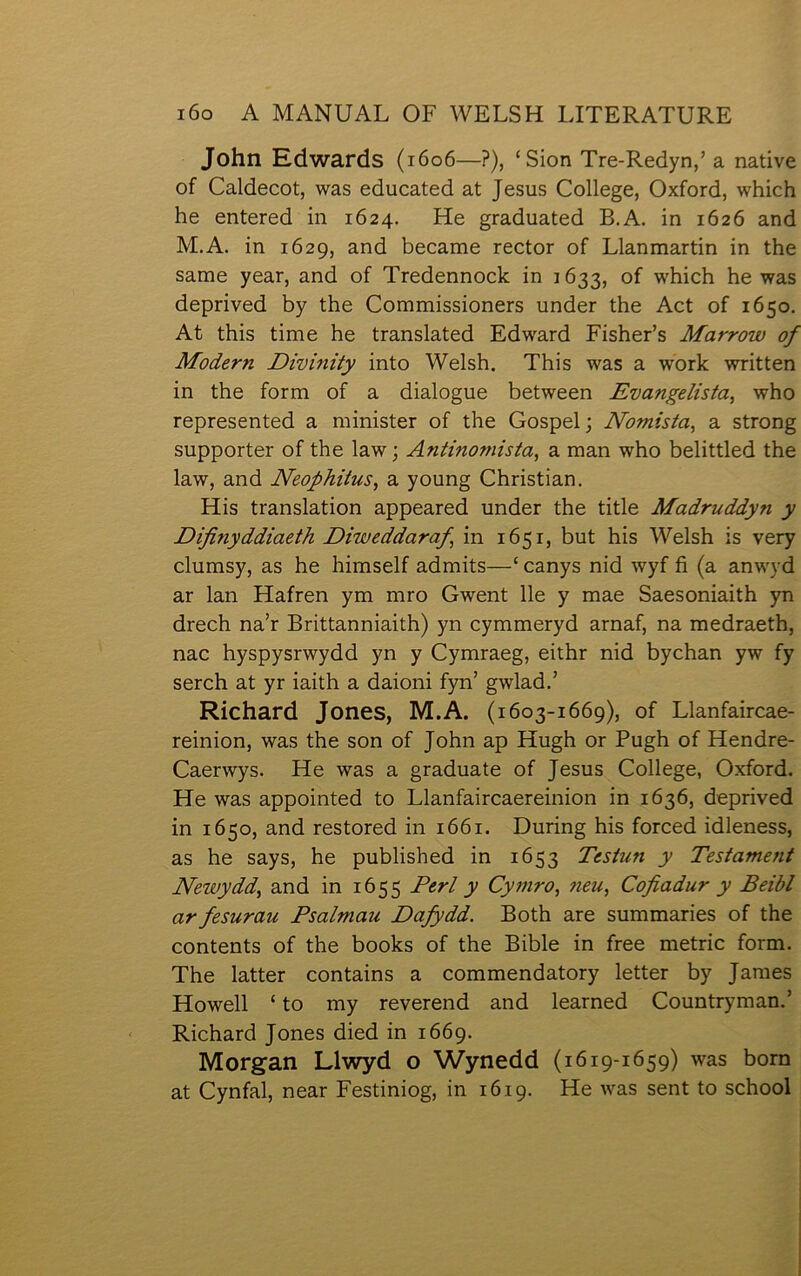 John Edwards (1606—?), ‘Sion Tre-Redyn,’ a native of Caldecot, was educated at Jesus College, Oxford, which he entered in 1624. He graduated B.A. in 1626 and M.A. in 1629, and became rector of Llanmartin in the same year, and of Tredennoclc in 1633, of which he was deprived by the Commissioners under the Act of 1650, At this time he translated Edward Fisher’s Marrow of Modern Dŵînity into Welsh. This was a work written in the form of a dialogue between Evangelista, who represented a minister of the Gospelj Nomista, a strong supporter of the law; Äntinoniista, a man who belittled the law, and Neophitus, a young Christian. His translation appeared under the title Madruddyn y Difinyddiaeth Diweddaraf, in 1651, but his Welsh is very clumsy, as he himself admits—‘ canys nid wyf fi (a anwyd ar lan Hafren ym mro Gwent lle y mae Saesoniaith yn drech na’r Brittanniaith) yn cymmeryd arnaf, na medraeth, nac hyspysrwydd yn y Cymraeg, eithr nid bychan yw fy serch at yr iaith a daioni fyn’ gwlad.’ Richard Jones, M.A. (1603-1669), of Llanfaircae- reinion, was the son of John ap Hugh or Pugh of Hendre- Caerwys. He was a graduate of Jesus College, Oxford. He was appointed to Llanfaircaereinion in 1636, deprived in 1650, and restored in 1661. During his forced idleness, as he says, he published in 1653 Testun y Testament Newydd, and in 1655 Perl y Cymro, fieu, Cofiadur y Beibl ar fesurau Psalmau Dafydd. Both are summaries of the contents of the books of the Bible in free metric form. The latter contains a commendatory letter by James Howell ‘ to my reverend and learned Countryman.’ Richard Jones died in 1669. Morgan Llwyd o Wynedd (1619-1659) was born at Cynfal, near Festiniog, in 1619. He was sent to school