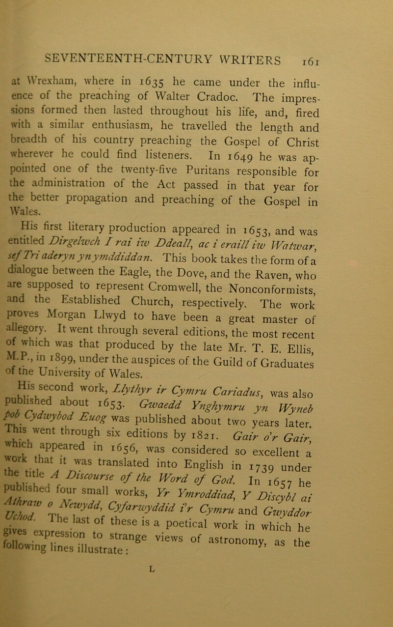 at Wrexham, where in 1635 he came under the influ- ence of the preaching of Walter Cradoc. The impres- sions formed then lasted throughout his life, and, fired with a similar enthusiasm, he travelled the length and breadth of his country preaching the Gospel of Christ wherever he could find listeners. In 1649 he was ap- pointed one of the twenty-five Puritans responsible for the administration of the Act passed in that year for the better propagation and preaching of the Gospel in Wales. His first literary production appeared in 1653, and was entitled Dirgelwch I rai iw Ddeall, ac i eraill iw Watwar, sef Tri aderyn ynymddiddan. This book takes th e form of a dialogue between the Eagle, the Dove, and the Raven, who are supposed to represent Cromwell, the Nonconformists, and the Established Church, respectively. The work proves Morgan Llwyd to have been a great master of allegory. It went through several editions, the most recent of which was that produced by the late Mr. T. E. Ellis, xM.P., in 1899, under the auspices of the Guild of Graduates of tne University of Wales. His second work, ZfyíAyr ir Cymru Cariadus, was also Ŵ J Ynghymru yn Wyneb Pẅ Cydwybod Euog was published about two years later. This went through six editions by i8oi. Gair o’r Gair » ic appeared in 1656, was considered so excellent á work that it was translated into English in rrtû under the title .d Discourse of the Word 0/ God. In râ c, he pubhshed four small works, Ymroddiad, V Discybl ai ÚcÌ7 fV Cymruo.ni Gwyddor ^wd. The last of these is a poetical work in which he folir Views of astronomy, as the following lines illustrate : ^ L