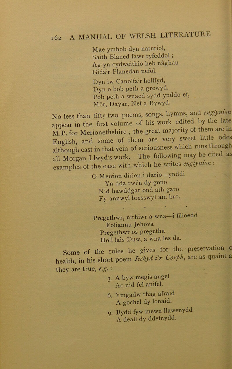 Mae ymbob dyn naturiol, Saith Blaned fawr ryfeddol; Ag yn cydweithio heb nâghau Gida’r Planedau nefol. Dyn iw Canolfa’r hollfyd, Dyn o bob peth a grewyd. Pob peth a wnaed sydd ynddo ef, Môr, Dayar, Nef a Bywyd. No less than fifty-two poems, songs, hymns, and englynton appear in the first volume of his work edited by the \&te M.P. for Merionethshire ; the great majority of them are in English, and some of them are very sweet httle odes although cast in that vein of seriousness which runs throug all Morgan Llwyd’s work. The following may be cited as examples of the ease with which he writes eng/ynion : O Meirion dirion i dario—ynddi Yn dda rwi’n dy gofio Nid hawddgar ond ath garo Fy annwyl bresswyl am bro. , • • • Pregethwr, nithiwr a wna—i filioedd Foliannu Jehova Pregethwr os pregetha Holl lais Duw, a wna les da. Some ot the rules he gives for the preservation c health, in his short poem lechyd t'r Corph, are as quamt a they are true, e.g.: 3. A byw megis angel Ac nid fel anifel. 6. Ymgadw rhag afraid A gochel dy lonaid. 9. Bydd fyw mewn llawenydd A deall dy ddefnydd.