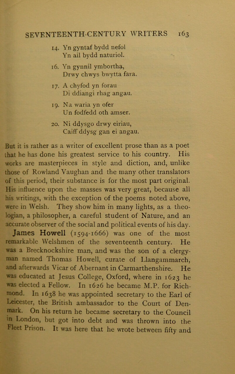 14. Yn gyntaf bydd nefol Yn ail bydd naturiol. 16. Yn gynnil ymbortha, Drwy chwys bwytta fara. 17. A chyfod yn forau Di ddiangi rhag angau. 19. Na waria yn ofer Un fodfedd oth amser. 20. Ni ddysgo drwy eiriau, Caiff ddysg gan ei angau. But it is rather as a writer of excellent prose than as a poet ihat he has done his greatest service to his country. His works are masterpieces in style and diction, and, unlike those of Rowland Yaughan and the many other translators of this period, their substance is for the most part original. His influence upon the masses was very great, because all his writings, with the exception of the poems noted above, were in Welsh. They show him in many lights, as a theo- logian, a philosopher, a careful student of Nature, and an accurate observer of the social and political events of his day. James Howell (1594-1666) was one of the most remarkable Welshmen of the seventeenth century. He was a Brecknockshire man, and was the son of a clergy- man named Thomas Howell, curale of Llangammarch, and afterwards Yicar of Abernant in Carmarthenshire. He was educated at Jesus College, Oxford, where in 1623 he was elected a Fellow. In 1626 he became M.P. for Rich- mond. In 1638 he was appointed secretary to the Earl of I.^icester, the British ambassador to the Court of Den- mark. On his return he became secretary to the Council in London, but got into debt and was thrown into the Fleet Prison. It was here that he wrote between fifty and