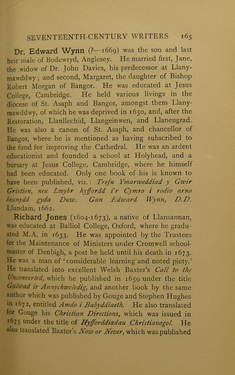 Dr. Edward Wynn (?—1669) was the son and last heir niale of Bodewryd, Anglesey. He married first, Jane, the widow of Dr. John Davies, his predecessor at Llany- mawddwy; and second, Margaret, the daughter of Bishop Robert Morgan of Bangor. He was educated at Jesus College, Cambridge. He held various livings in the diocese of St. Asaph and Bangor, amongst them Llany- mawddwy, of which he was deprived in 1650, and, after the Restoration, Llanllechid, Llangeinwen, and Llaneugrad. Ke was also a canon of St. Asaph, and chancellor of Bangor, where he is mentioned as having subscribed to the fund for improving the Cathedral. He was an ardent educationist and founded a school at Holyhead, and a bursary at Jesus College, Cambridge, where he himself had been educated. Only one book of his is known to have been published, viz.; Trefn Ymarweddiad y Gwir Gristion, neu Lwybr hyffordd Vr Cymro i rodio arno beunydd gyda Duw. Gan Edioard Wynn, D.D. Llundain, 1662. Richard Jones (1604-1673), a native of Llansannan, was educated at Balliol College, Oxford, where he gradu- ated M.A. in 1633. He was appointed by the Trustees for the Maintenance of Ministers under Cromwell school- master of Denbigh, a post he held until his death in 1673. He w’as a man of ‘ considerable learning and noted piety.’ He translated into excellent Welsh Baxter’s Call to the Unconverted, which he published in 1659 under the title Galwad ir Afmychweledig, and another book by the same author which w'as published by Gouge and Stephen Hughes in 1672, entitled Amdo i Babyddiaeth. He also translated for Gouge his Christian Directions, which was issued in 1675 under the title of Hyfforddiadau Christianogol. He also translated Baxter’s ILow or Never, which was published