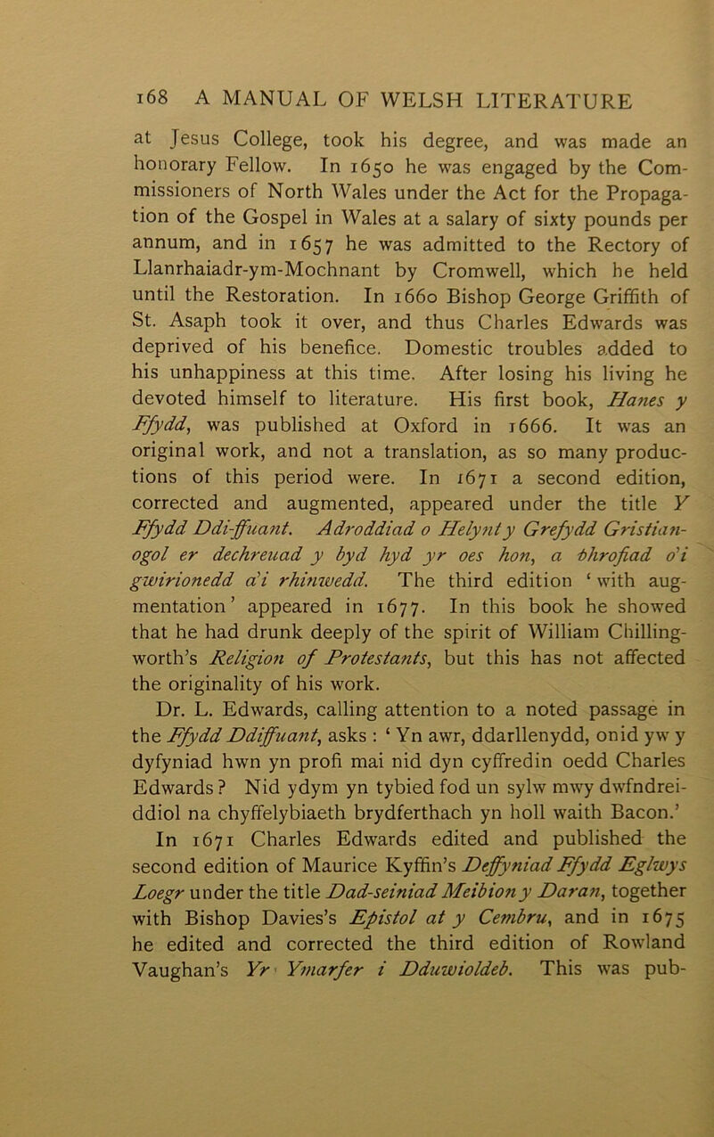 at Jesus College, took his degree, and was made an honorary Fellow. In 1650 he w'as engaged by the Com- missioners of North Wales under the Act for the Propaga- tion of the Gospel in Wales at a salary of sixty pounds per annum, and in 1657 he was admitted to the Rectory of Llanrhaiadr-ym-Mochnant by Cromwell, which he held until the Restoration. In 1660 Bishop George Grifíith of St. Asaph took it over, and thus Charles Edwards was depriyed of his benefice. Domestic troubles added to his unhappiness at this time. After losing his living he devoted himself to literature. His first book, Ha7ies y Ffydd, was published at Oxford in i666. It was an original work, and not a translation, as so many produc- tions of this period were. In 1671 a second edition, corrected and augmented, appeared under the title Y Ffydd Ddi-ffuant. Adroddiad 0 Helytity Grefydd Gristia?i- ogol er dechreuad y byd hyd yr oes hon, a ■bhrofiad oH gwirionedd aH rhmwedd. The third edition ‘ with aug- mentation’ appeared in 1677. In this book he showed that he had drunk deeply of the spirit of William Chilling- worth’s ReligioŶi of Protestants, but this has not affected the originality of his work. Dr. L. Edwards, calling attention to a noted passage in the Ffydd Ddiffua?it, asks ; ‘ Yn awr, ddarllenydd, onid yw' y dyfyniad hwn yn profi mai nid dyn cyffredin oedd Charles Edwards ? Nid ydym yn tybied fod un sylw mwy dwfndrei- ddiol na chyffelybiaeth brydferthach yn holl waith Bacon.’ In 1671 Charles Edwards edited and published the second edition of Maurice Kyffin’s Deffy?iiad Ffydd Eglwys Loegr under the title Dad-seiniadMeibiony Dara?i, together with Bishop Davies’s Eŷistol at y Ce??ibru, and in 1675 he edited and corrected the third edition of Rowland Yaughan’s Yr Y?narfer i Dduwioldeb. This w'as pub-