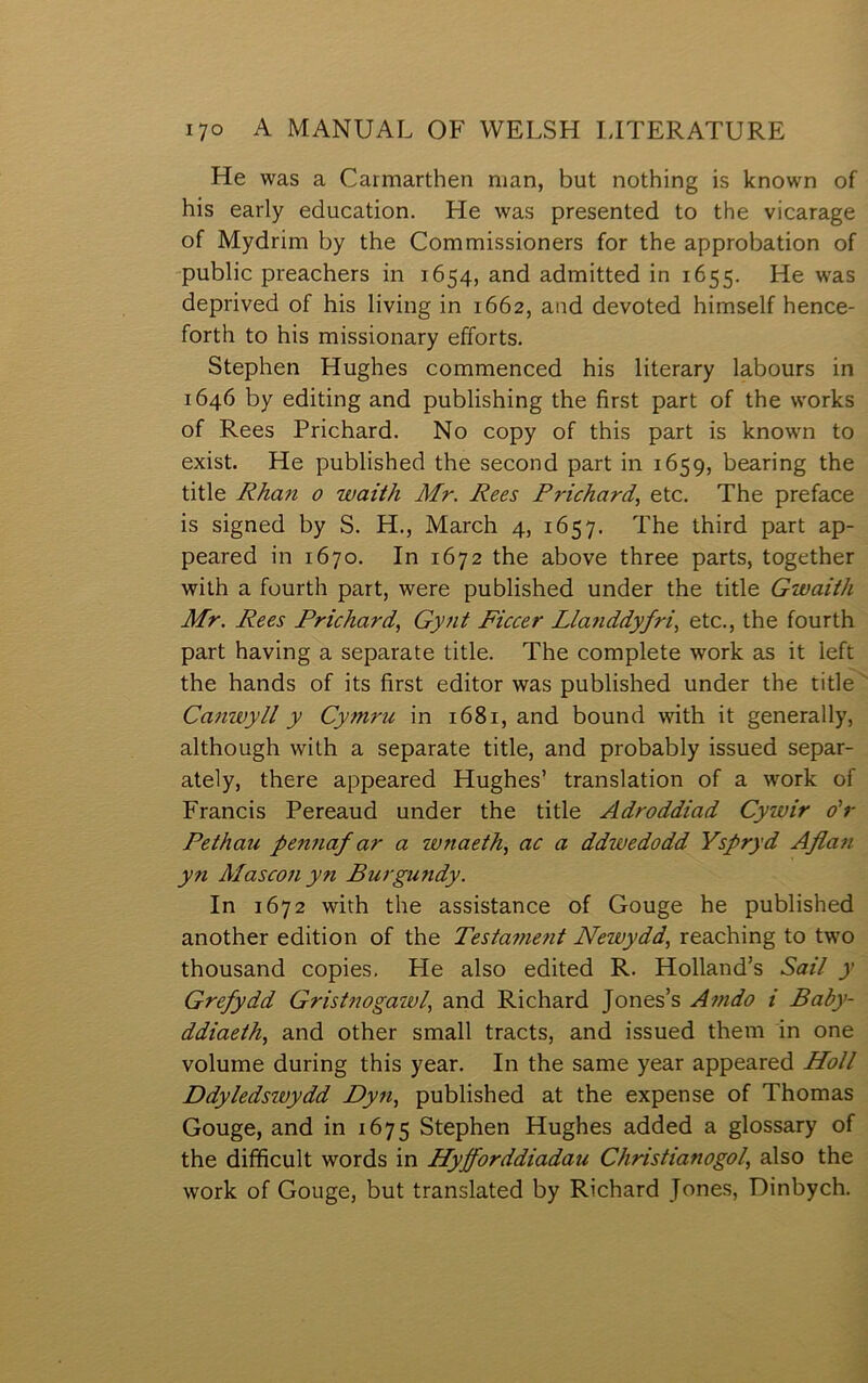 He was a Caimarthen nian, but nothing is lcnown of his early education. He was presented to the vicarage of Mydrim by the Commissioners for the approbation of public preachers in 1654, and admitted in 1655. He was deprived of his living in 1662, and devoted himself hence- forth to his missionary efforts. Stephen Hughes commenced his literary labours in 1646 by editing and publishing the first part of the works of Rees Prichard. No copy of this part is known to exist. He published the second part in 1659, bearing the title Rhan 0 waith Mr. Rees Frichard, etc. The preface is signed by S. H., March 4, 1657. The third part ap- peared in 1670. In 1672 the above three parts, together with a fourtlî part, were published under the title Gwaith Mr. Rees Prichard, Gynt Ficcer Lla7iddyfri, etc., the fourth part having a separate title. The complete work as it left the hands of its first editor was published under the title Canwyll y CyTnru in 1681, and bound with it generally, although with a separate title, and probably issued separ- ately, there appeared Hughes’ translation of a work of Francis Pereaud under the title Adroddiad Cywir o'r Pethau pennaf ar a wnaeth, ac a ddwedodd Yspryd Afia7i yn Masco7i yn Burgundy. In 1672 with the assistance of Gouge he published another edition of the Testa77ie7it Newydd, reaching to two thousand copies, He also edited R. Holland’s Saii y Grefydd Gristnogazvi, and Richard Jones’s A77ido i Baby- ddiaeth, and other small tracts, and issued them in one volume during this year. In the same year appeared Holi Ddyiedswydd Dy7i, published at the expense of Thomas Gouge, and in 1675 Stephen Hughes added a glossary of the difficult words in Hypforddiadau Christianogoi, also the work of Gouge, but translated by Richard Jones, Dinbych.