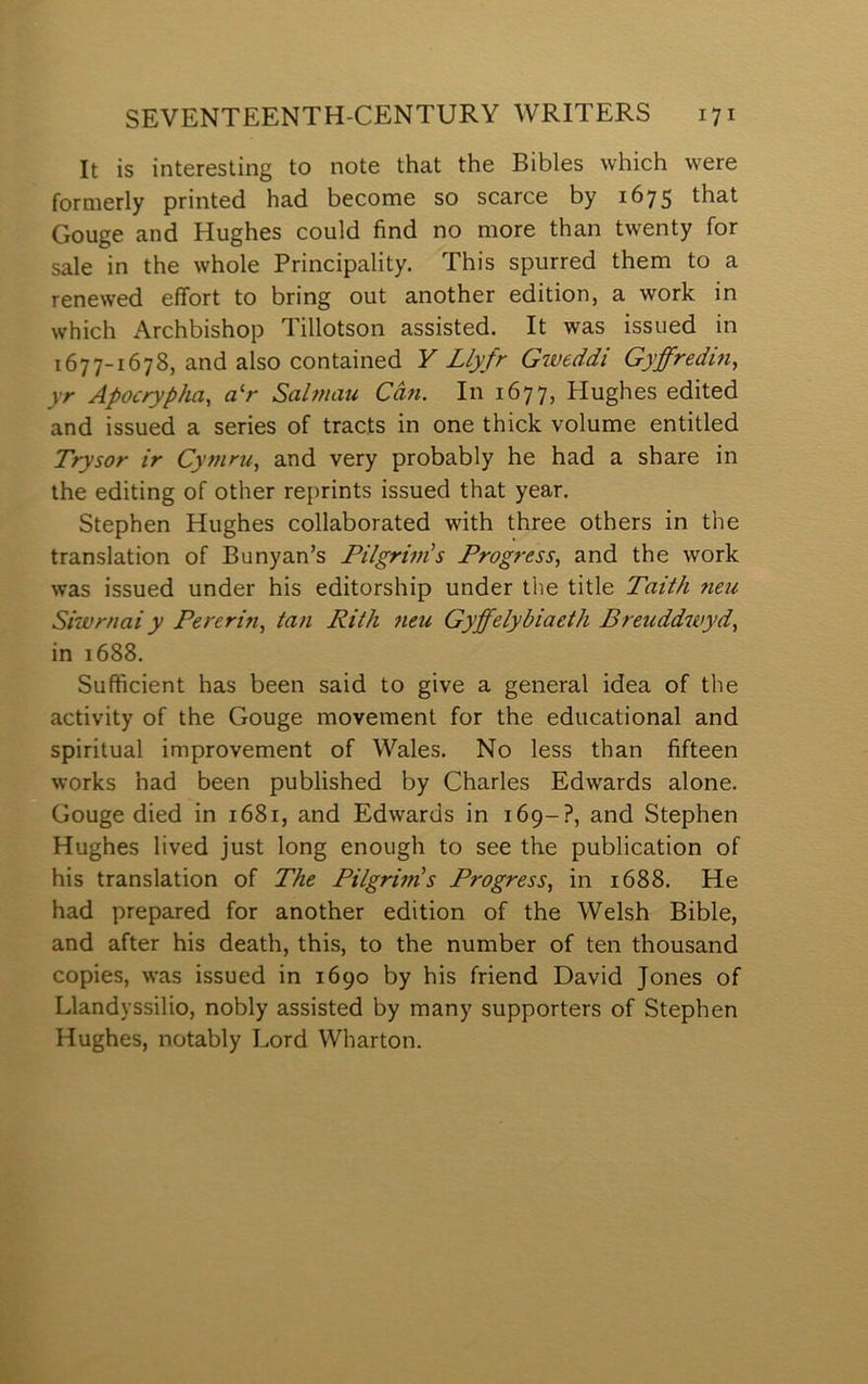 It is interesting to note that the Bibles which were formerly printed had become so scarce by 1675 that Gouge and Hughes could íìnd no more than twenty for sale in the whole Principality. This spurred them to a renewed effort to bring out another edition, a work in which Archbishop Tillotson assisted. It was issued in 1677-1678, and also contained Y Llyfr Giveddi Gyffredin, yr Apocrypìia, a^r Sahnau Cân. In 1677, Hughes edited and issued a series of tracts in one thick volume entitled Trysor ir Cyfuru, and very probably he had a share in the editing of other reprints issued that year. Stephen Hughes collaborated with three others in the translation of Bunyan’s Pilgriin's Progress, and the work was issued under his editorship under tlie title Taith neu Siwrnai y Pererifi, tan Rith 7ieu Gyffelybiaeth Breuddwyd, in 1688. Sufficient has been said to give a general idea of the activity of the Gouge movement for the educational and spiritual improvement of Wales. No less than fifteen works had been published by Charles Edwards alone. Gouge died in 1681, and Edwards in 169-?, and Stephen Hughes lived just long enough to see the publication of his translation of The Pilgrims Progress, in 1688. He had prepared for another edition of the Welsh Bible, and after his death, this, to the number of ten thousand copies, was issued in 1690 by his friend David Jones of Llandyssilio, nobly assisted by many supporters of Stephen Hughes, notably Lord Wharton.