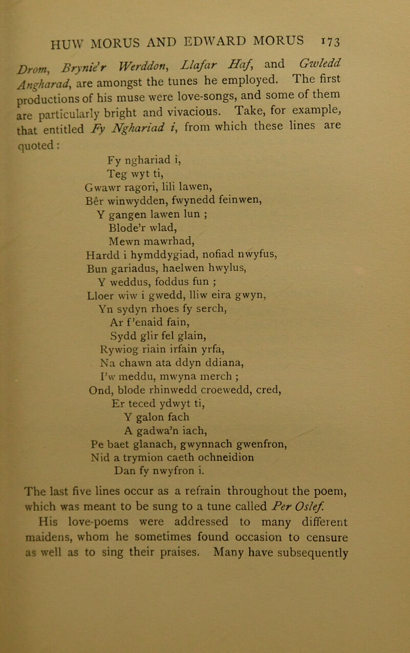 Drom, BrynìeW Werddon, Llafar Haf and Gwîedd Angììarad, are amongst the tunes he employed. The first productions of his muse were love-songs, and some of them are particularly bright and vivacious. Take, for example, that entitled Fy Nghariad /, from which these lines are quoted: Fy nghariad i, Teg wyt ti, Gwawr ragori, lili lawen, Bêr winwydden, fwynedd feinwen, Y gangen lawen lun ; Blode’r wlad, Mewn mawrhad, Hardd i hymddygiad, nofiad nwyfus, Bun gariadus, haelwen hwylus, Y weddus, foddus fun ; Lloer wiw i gwedd, lliw eira gwyn, Yn sydyn rhoes fy serch, Ar f’enaid fain, .Sydd glir fel glain, Rywiog riain irfain yrfa, Na chawn ata ddyn ddiana, I’w meddu, mwyna merch ; Ond, blode rhinwedd croewedd, cred, Er teced ydwyt ti, Y galon fach A gadwa’n iach, Pe baet glanach, gwynnach gwenfron, Nid a trymion caeth ochneidion Dan fy nwyfron i. The last five lines occur as a refrain throughout the poem, which was meant to be sung to a tune called Per Oslef His love-poems were addressed to many diíferent maidens, whom he sometimes found occasion to censure as well as to sing their praises. Many have subsequently