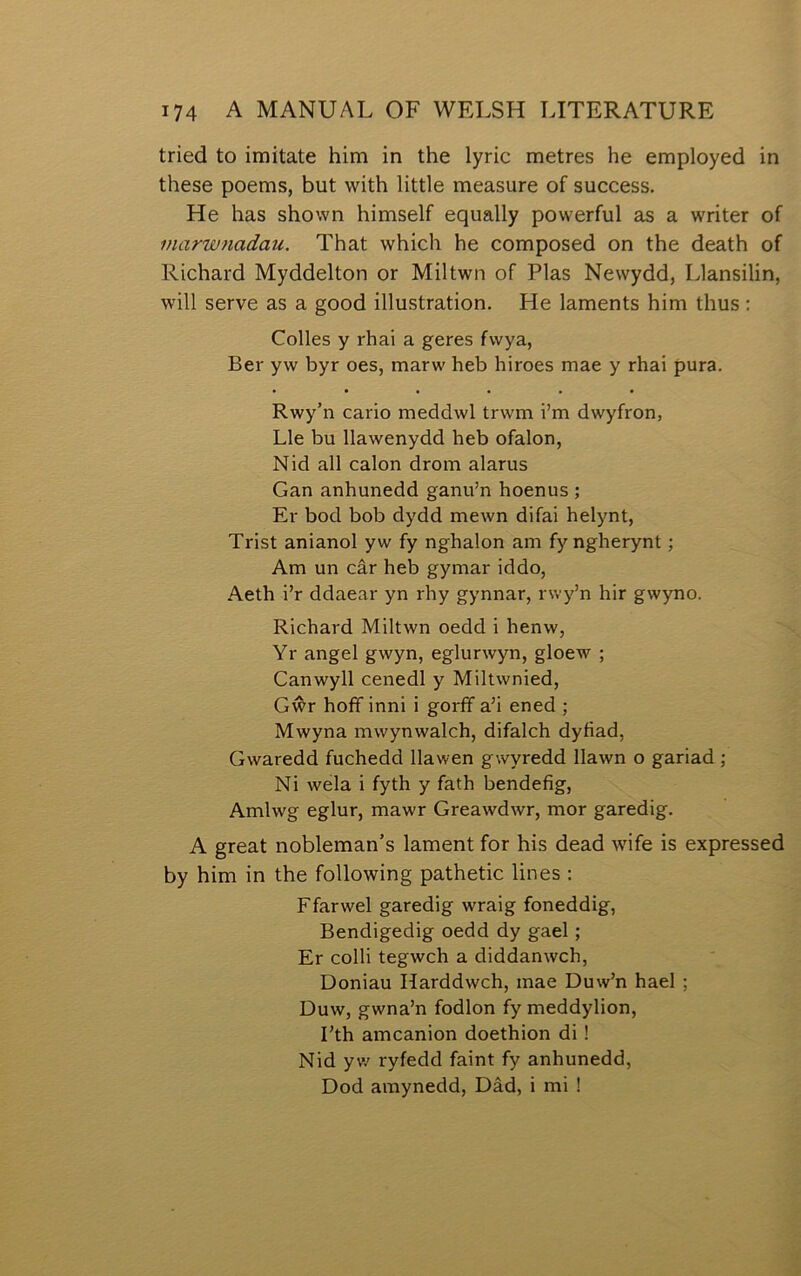 tried to imitate him in the lyric metres he employed in these poems, but with little measure of success. He has shown himself equally powerful as a writer of inarwnadau. That which he composed on the death of Richard Myddelton or Miltwn of Plas Newydd, Llansilin, will serve as a good illustration. He laments him thus; Colles y rhai a geres fwya, Ber yw byr oes, marw heb hiroes mae y rhai pura. • • • • • • Rwy’n cario meddwl trwm i’m dwyfron, Lle bu llawenydd heb ofalon, Nid all calon drom alarus Gan anhunedd ganu’n hoenus ; Er bod bob dydd mewn difai helynt, Trist anianol yw fy nghalon am fyngherynt; Am un câr heb gymar iddo, Aeth i’r ddaear yn rhy gynnar, rwj^’n hir gwyno. Richard Miltwn oedd i henw, Yr angel gwyn, eglurwyn, gloew ; Canwyll cenedl y Miltwnied, Gŵr hofif inni i gorfif a’i ened ; Mwyna mwynwalch, difalch dyfiad, Gwaredd fuchedd llawen gwyredd llawn o gariad ; Ni wela i fyth y fath bendefig, Amlwg eglur, mawr Greawdwr, mor garedig. A great nobleman’s lament for his dead wife is expressed by him in the following pathetic lines : Ffarwel garedig wraig foneddig, Bendigedig oedd dy gael; Er colli tegwch a diddanwch, Doniau Harddwch, mae Duw’n hael ; Duw, gwna’n fiodlon fy meddylion, I’th amcanion doethion di! Nid yw ryfedd faint fy anhunedd, Dod amynedd, Dâd, i mi !