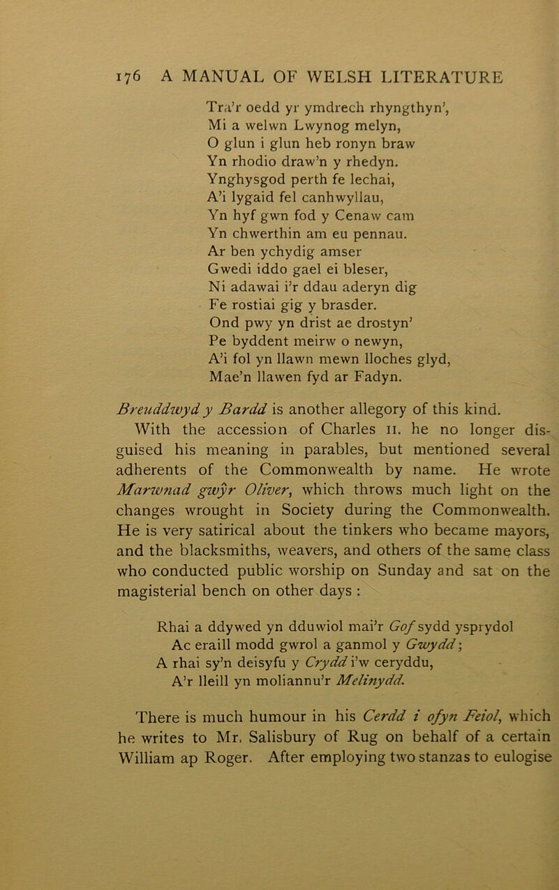 Tra’r oedd yr ymdrech rhyngthyn’, Mi a welwn Lwynog melyn, O glun i glun heb ronyn braw Yn rhodio draw’n y rhedyn, Ynghysgod perth fe lechai, A’i lygaid fel canhwyllau, Yn hyf gwn fod y Cenaw cam Yn chwerthin am eu pennau, Ar ben ychydig amser Gwedi iddo gael ei bleser, Ni adawai i’r ddau aderyn dig Fe rostiai gig y brasder, Ond pwy yn drist ae drostyn’ Pe byddent meirw o newyn, A’i fol yn llawn mewn lloches glyd, Mae’n Ilawen fyd ar Fadyn, Breiiddwydy Bardd is another allegory of this kind, With the accession of Charles ii, he no longer dis- guised his meaning in parables, but mentioned several adherents of the Commonwealth by name, He wrote Marwnad gwŷr Oliver, which throws much light on the changes wrought in Society during the Commonwealth, He is very satirical about the tinkers who became mayors, and the blacksmiths, weavers, and others of the same class who conducted public worship on Sunday and sat on the magisterial bench on other days : Rhai a ddywed yn dduwiol mai’r Gofsyáá ysprydol Ac eraill modd gwrol a ganmol y Gwydd; A rhai sy’n deisyfu y Crydd i’w ceryddu, A’r lleill yn moliannu’r Melinydd. There is much humour in his Cerdd i ofyn Feiol, which he writes to Mr. Salisbury of Rug on behalf of a certain William ap Roger, After employing two stanzas to eulogise