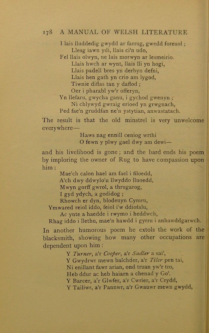 1 lais lluddedig gwydd ar farrug, gwedd foreuol; Llesg iawn ydi, llais ci’n udo, Fel llais olwyn, ne lais niorwyn ar lesmeirio. Llais hwch ar wynt, llais lli yn hogi, Llais padell bres yn derbyn defni, Llais hen gath yn crio am lygod, Tiwnie diflas tan y daflod ; Oer i pharabl yw’r offeryn, Yn llefaru, gwycha ganu, i gychod gwenyn ; Ni chlywyd gwraig erioed yn grwgnach, Ped fae’n gruddfan ne’n ystytian, anwastatach. The result is that the old minstrel is very unwelcome everywhere— Haws nag ennill ceniog wrthi O fewn y plwy gael dwy am dewi— and his livelihood is gone; and the bard ends his poem by imploring the owner of Rug to have compassion upon him : Mae’ch calon hael am fael i filoedd, A’ch dwy ddwylo’n llwyddo lluoedd, Mwyn goríf gwrol, a thrugarog, I gyd ydych, a godidog ; Rhowch er dyn, blodeuyn Cymru, Ymwared reiol iddo, feiol i’w ddiofalu, Ac ynte a haedde i rwymo i heddwch, Rhag iddo i Ilethu, mae’n hawdd i gyrru i anhaw'ddgarwch. In another humorous poem he extols the work of the blacksmith, showing how many other occupations are dependent upon him : Y Turner^ a’r Cooper^ a’r Sadler a sai’, Y Gwydrwr mewn balchder, a’r Tiler pen tai, Ni enillant fawr arian, ond truan yw’r tro, Heb ddur ac heb haiarn a chenad y Go’. Y Barcer, a’r Glwfer, a’r Cwrier, a’r Crydd, Y Tailiwr, a’r Pannw-r, a’r Gw’auwr mewn gwydd.