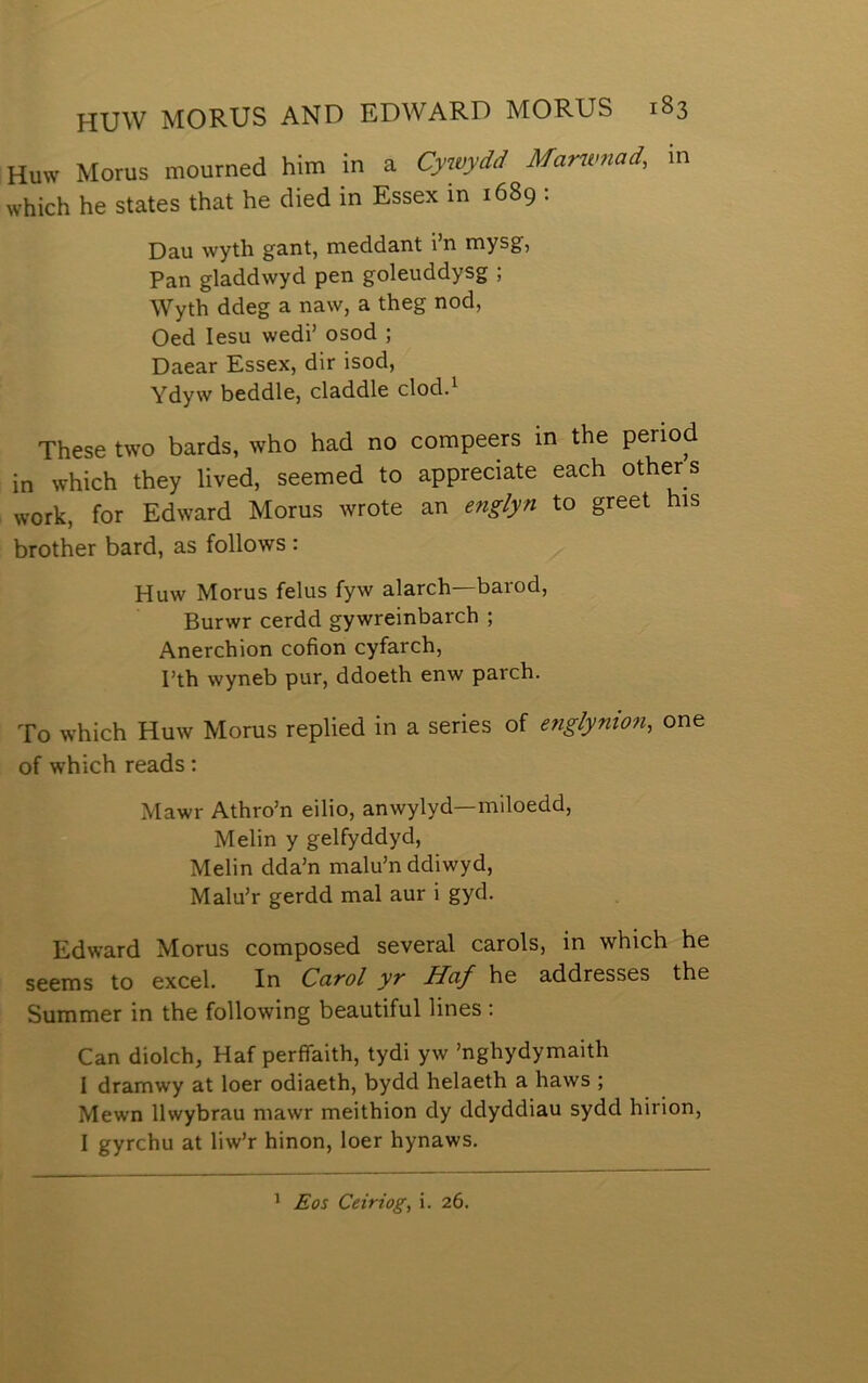 Huw Morus mourned him in a Cyioydd Mantmad, in which he states that he died in Essex in 1689 : Dau wyth gant, meddant i’n mysg, Pan gladdwyd pen goleuddysg ; Wyth ddeg a naw, a theg nod, Oed lesu wedi’ osod ; Daear Essex, dir isod, Ydyw beddle, claddle clod.^ These two bards, who had no compeers in the period in which they lived, seemed to appreciate each other s work, for Edward Morus wrote an englyn to greet his brother bard, as follows : Huw Morus felus fyw alarch barod, Burwr cerdd gywreinbarch ; Anerchion cofion cyfarch, Pth wyneb pur, ddoeth enw parch. To which Huw Morus replied in a series of englynion, one of which reads: Mawr Athro’n eilio, anwylyd—miloedd, Melin y gelfyddyd, Melin dda’n malu’n ddiwyd, Malu’r gerdd mal aur i gyd. Edward Morus composed several carols, in which he seems to excel. In Carol yr Haf he addresses the Summer in the following beautiful lines : Can diolch, Haf perfíaith, tydi yw ’nghydymaith I dramwy at loer odiaeth, bydd helaeth a haws ; Mewn llwybrau mawr meithion dy ddyddiau sydd hirion, I gyrchu at liw’r hinon, loer hynaws. ^ Eos Ceiriog, i. 26.