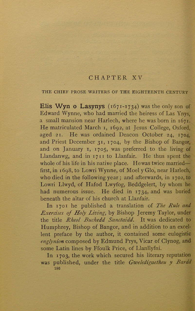 CHAPTER XV THE CHIEF PROSE WRITERS OF THE EIGHTEENTH CENTURY Elis Wyn o Lasynys (1671-1734) was the only son of Edward Wynne, who had married the heiress of Las Ynys, a small mansion near Harlech, where he was born in 1671. He matriculated March i, 1692, at Jesus College, Oxford, aged 21. He was ordained Deacon October 24, 1704, and Priest December 31, 1704, by the Bishop of Bangor, and on January i, 1705, was preferred to the living of Llandanwg, and in 1711 to Llanfair. He thus spent the whole of his life in his native place. Hewas twice married— first, in 1698, to Lowri Wynne, of Moel y Glo, near Harlech, who died in the following year; and afterwards, in 1702, to Lowri Llwyd, of Hafod Lwyfog, Beddgelert, by whom he had numerous issue. He died in 1734, and was buried beneath the altar of his church at Llanfair. In 1701 he published a translation of The Rule and Exeräses of Holy Lŵing, by Bishop Jeremy Taylor, under the title Rheol Buchedd Sanctaidd. It was dedicated to Humphrey, Bishop of Bangor, and in addition to an excel- lent preface by the author, it contained some eulogistic engly?iion composed by Edmund Prys, Vicar of Clynog, and some Latin lines by Ffoullc Price, of Llanllyfni. In 1703, the worlc which secured his literary reputation was published, under the title Gweledigaetheu y Bardd