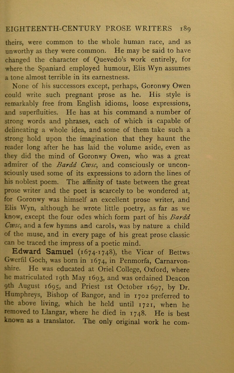 theirs, were common to the whole human race, and as unworthy as they were common. He may be said to have changed the character of Quevedo’s work entirely, for where the Spaniard employed humour, Elis Wyn assumes a tone almost terrible in its earnestness. None of his successors except, perhaps, Goronwy Owen could write such pregnant prose as he. His style is remarkably free from English idioms, loose expressions, and superfluities. He has at his command a number of strong words and phrases, each of which is capable of delineating a whole idea, and some of them take such a strong hold upon the imagination that they haunt the reader long after he has laid the volume aside, even as they did the mind of Goronwy Owen, who was a great admirer of the Bardd Cwsc^ and consciously or uncon- sciously used some of its expressions to adorn the lines of his noblest poem. The affinity of taste between the great prose writer and the poet is scarcely to be wondered at, for Goronwy was himself an excellent prose writer, and Elis Wyn, although he wrote little poetry, as far as we know, except the four odes which form part of his Bardd Cwsc, and a few hymns and carols, was by nature a child of the muse, and in every page of his great prose classic can be traced the impress of a poetic mind. Edward Samuel (1674-1748), the Yicar of Bettws Gwerfil Goch, was born in 1674, in Penmorfa, Carnarvon- shire. He was educated at Oriel College, Oxford, where he matriculated ipth May 1693, and was ordained Deacon 9th August 1695, and Priest ist October 1697, by Dr. Humphreys, Bishop of Bangor, and in 1702 preferred to the above living, which he held until 1721, when he removed to Llangar, where he died in 1748. He is best known as a translator. The only original work he com-